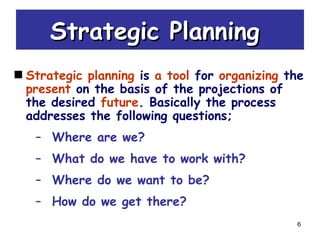 6
Strategic PlanningStrategic Planning
Strategic planning is a tool for organizing the
present on the basis of the projections of
the desired future. Basically the process
addresses the following questions;
– Where are we?
– What do we have to work with?
– Where do we want to be?
– How do we get there?
 