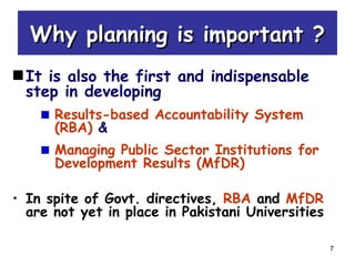 7
Why planning is important ?Why planning is important ?
It is also the first and indispensable
step in developing
Results-based Accountability System
(RBA) &
Managing Public Sector Institutions for
Development Results (MfDR)
• In spite of Govt. directives, RBA and MfDR
are not yet in place in Pakistani Universities
 