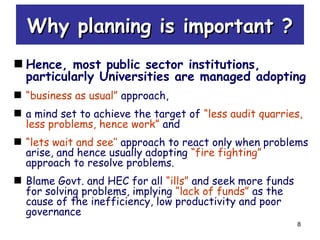 8
Why planning is important ?Why planning is important ?
Hence, most public sector institutions,
particularly Universities are managed adopting
“business as usual” approach,
a mind set to achieve the target of “less audit quarries,
less problems, hence work” and
“lets wait and see’’ approach to react only when problems
arise, and hence usually adopting “fire fighting”
approach to resolve problems.
Blame Govt. and HEC for all “ills” and seek more funds
for solving problems, implying “lack of funds” as the
cause of the inefficiency, low productivity and poor
governance
 