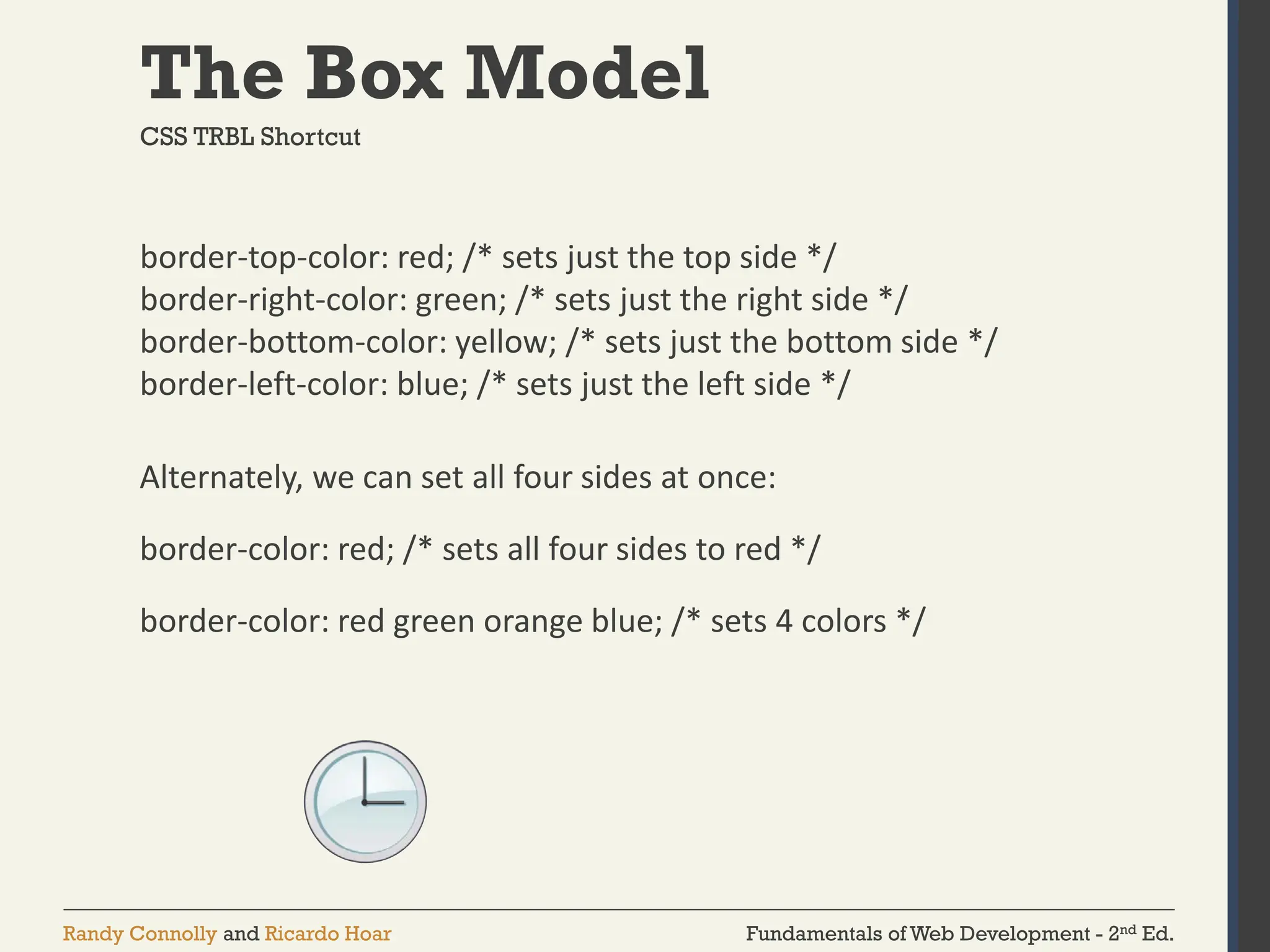Fundamentals of Web Development - 2nd Ed.
Randy Connolly and Ricardo Hoar
The Box Model
border-top-color: red; /* sets just the top side */
border-right-color: green; /* sets just the right side */
border-bottom-color: yellow; /* sets just the bottom side */
border-left-color: blue; /* sets just the left side */
Alternately, we can set all four sides at once:
border-color: red; /* sets all four sides to red */
border-color: red green orange blue; /* sets 4 colors */
CSS TRBL Shortcut
 