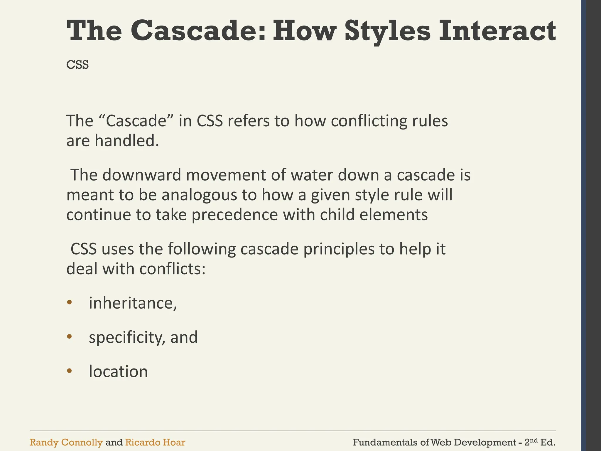 Fundamentals of Web Development - 2nd Ed.
Randy Connolly and Ricardo Hoar
The Cascade: How Styles Interact
The “Cascade” in CSS refers to how conflicting rules
are handled.
The downward movement of water down a cascade is
meant to be analogous to how a given style rule will
continue to take precedence with child elements
CSS uses the following cascade principles to help it
deal with conflicts:
• inheritance,
• specificity, and
• location
CSS
 