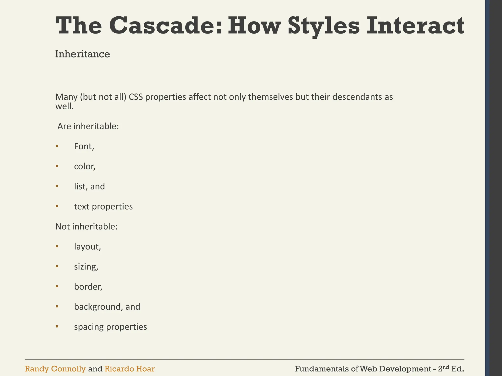 Fundamentals of Web Development - 2nd Ed.
Randy Connolly and Ricardo Hoar
The Cascade: How Styles Interact
Many (but not all) CSS properties affect not only themselves but their descendants as
well.
Are inheritable:
• Font,
• color,
• list, and
• text properties
Not inheritable:
• layout,
• sizing,
• border,
• background, and
• spacing properties
Inheritance
 