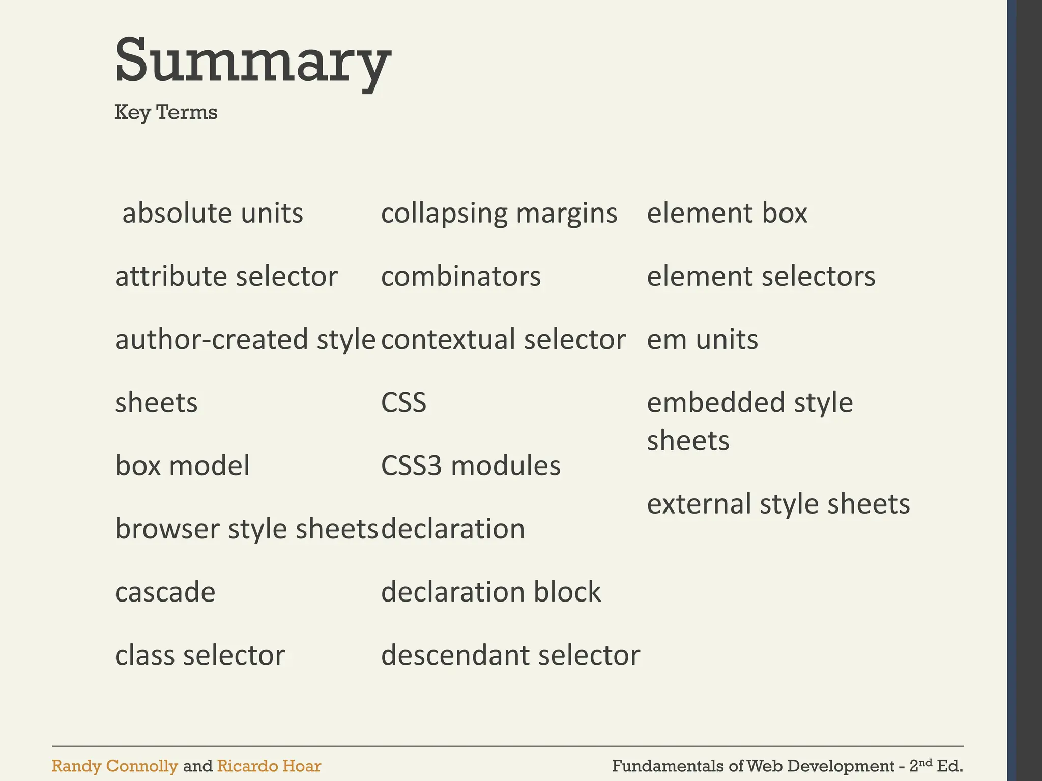 Fundamentals of Web Development - 2nd Ed.
Randy Connolly and Ricardo Hoar
Summary
absolute units
attribute selector
author-created style
sheets
box model
browser style sheets
cascade
class selector
collapsing margins
combinators
contextual selector
CSS
CSS3 modules
declaration
declaration block
descendant selector
element box
element selectors
em units
embedded style
sheets
external style sheets
Key Terms
 