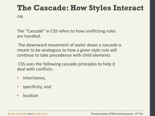Fundamentals of Web Development - 2nd Ed.
Randy Connolly and Ricardo Hoar
The Cascade: How Styles Interact
The “Cascade” in CSS refers to how conflicting rules
are handled.
The downward movement of water down a cascade is
meant to be analogous to how a given style rule will
continue to take precedence with child elements
CSS uses the following cascade principles to help it
deal with conflicts:
• inheritance,
• specificity, and
• location
CSS
 