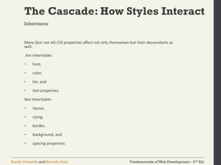 Fundamentals of Web Development - 2nd Ed.
Randy Connolly and Ricardo Hoar
The Cascade: How Styles Interact
Many (but not all) CSS properties affect not only themselves but their descendants as
well.
Are inheritable:
• Font,
• color,
• list, and
• text properties
Not inheritable:
• layout,
• sizing,
• border,
• background, and
• spacing properties
Inheritance
 
