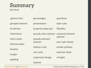 Fundamentals of Web Development - 2nd Ed.
Randy Connolly and Ricardo Hoar
Summary
generic font
grouped selector
id selector
inheritance
inline styles
internal styles
location
margin
padding
percentages
presentation
property:value pair
pseudo-class selector
pseudo-element
selector
relative units
rem units
responsive design
selector
specificity
style rules
TRouBLe
universal element
selector
user style sheets
vendor prefixes
web font stack
x-height
Key Terms
 