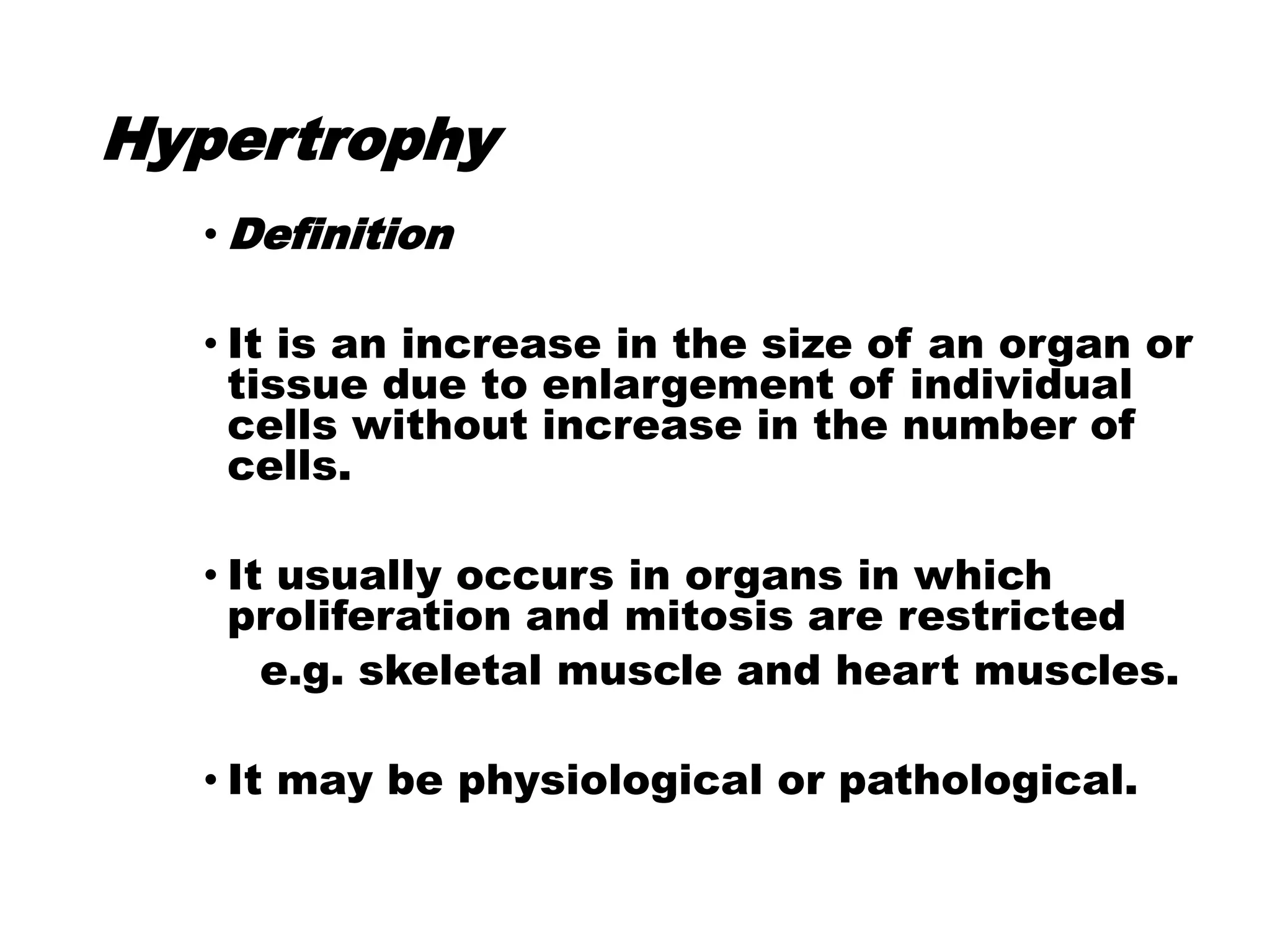 Hypertrophy
• Definition
• It is an increase in the size of an organ or
tissue due to enlargement of individual
cells without increase in the number of
cells.
• It usually occurs in organs in which
proliferation and mitosis are restricted
e.g. skeletal muscle and heart muscles.
• It may be physiological or pathological.
 