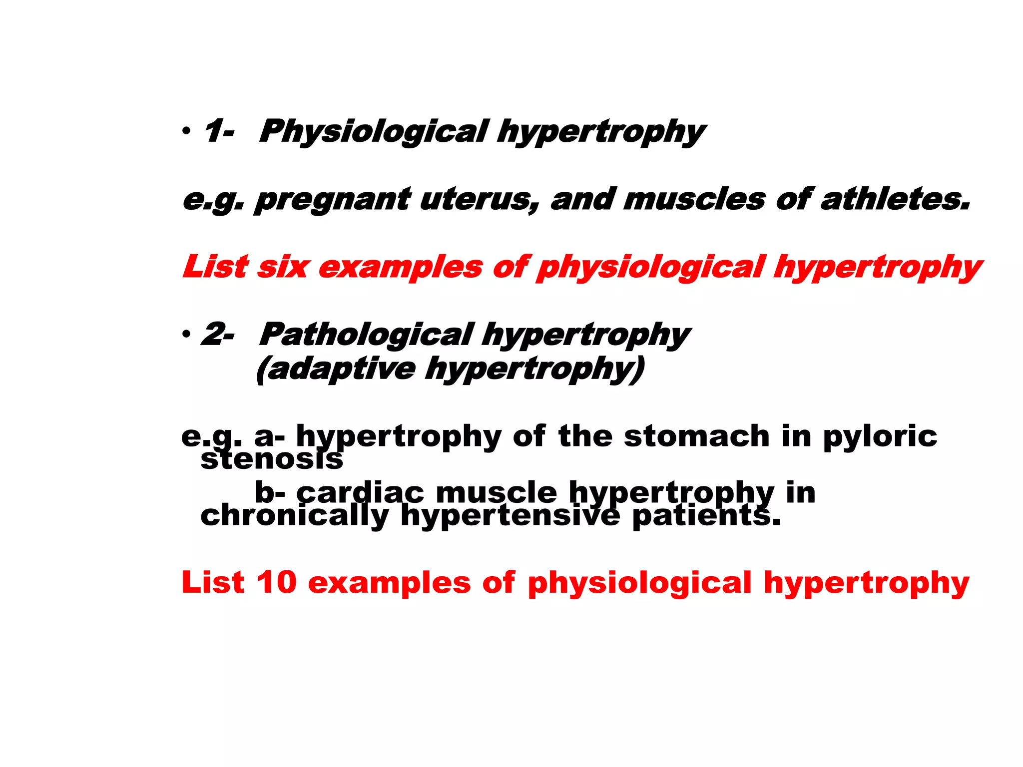 • 1- Physiological hypertrophy
e.g. pregnant uterus, and muscles of athletes.
List six examples of physiological hypertrophy
• 2- Pathological hypertrophy
(adaptive hypertrophy)
e.g. a- hypertrophy of the stomach in pyloric
stenosis
b- cardiac muscle hypertrophy in
chronically hypertensive patients.
List 10 examples of physiological hypertrophy
 