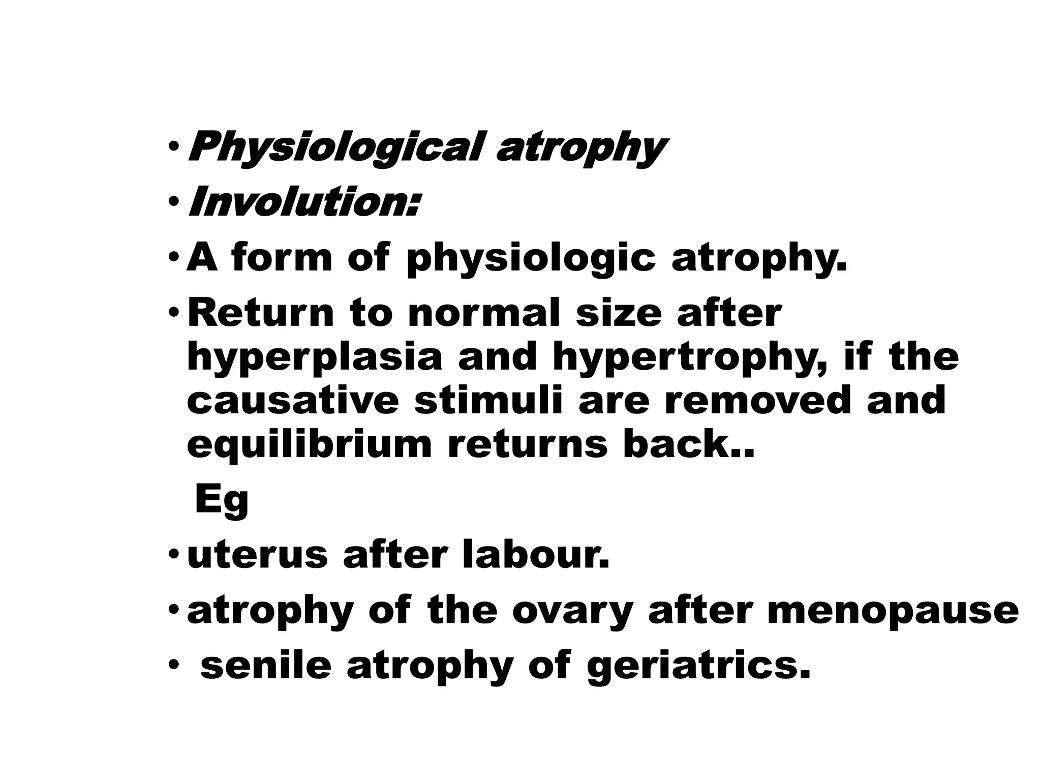 •Physiological atrophy
•Involution:
•A form of physiologic atrophy.
•Return to normal size after
hyperplasia and hypertrophy, if the
causative stimuli are removed and
equilibrium returns back..
Eg
•uterus after labour.
•atrophy of the ovary after menopause
• senile atrophy of geriatrics.
 