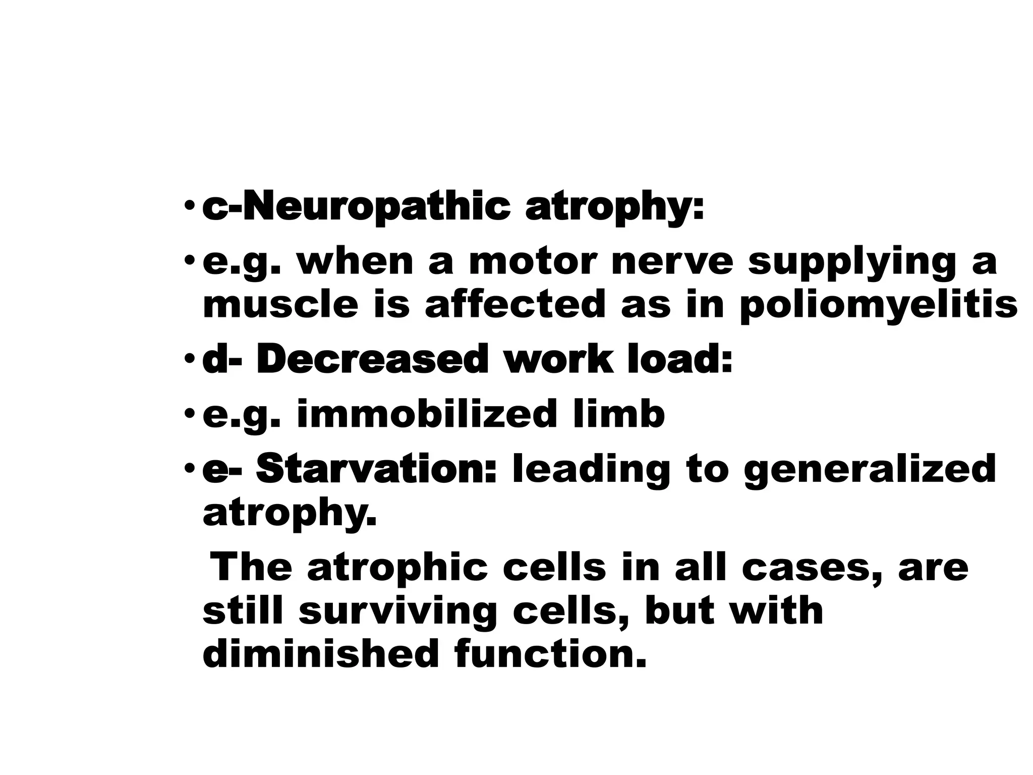 •c-Neuropathic atrophy:
•e.g. when a motor nerve supplying a
muscle is affected as in poliomyelitis
•d- Decreased work load:
•e.g. immobilized limb
•e- Starvation: leading to generalized
atrophy.
The atrophic cells in all cases, are
still surviving cells, but with
diminished function.
 