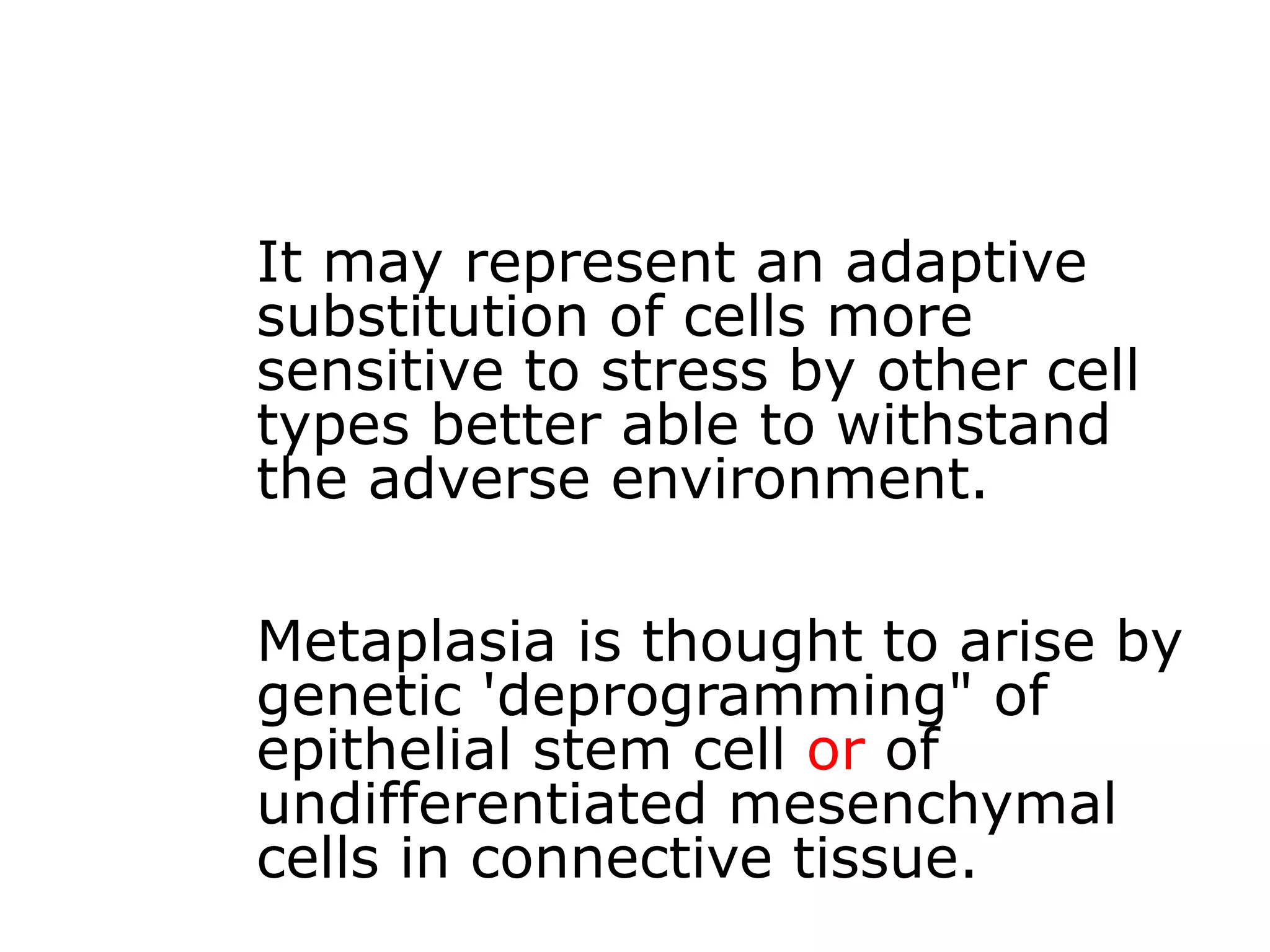 It may represent an adaptive
substitution of cells more
sensitive to stress by other cell
types better able to withstand
the adverse environment.
Metaplasia is thought to arise by
genetic 'deprogramming" of
epithelial stem cell or of
undifferentiated mesenchymal
cells in connective tissue.
 