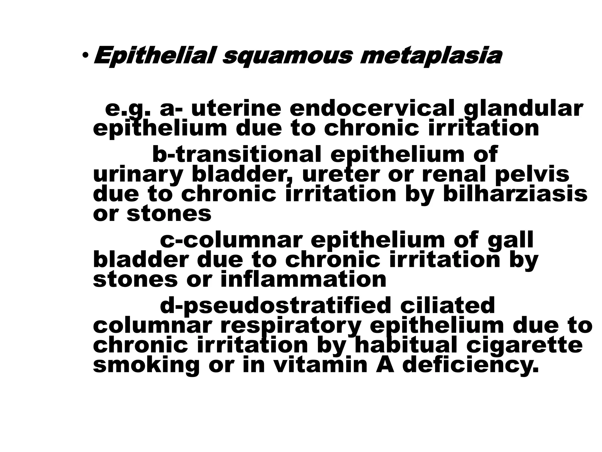 •Epithelial squamous metaplasia
e.g. a- uterine endocervical glandular
epithelium due to chronic irritation
b-transitional epithelium of
urinary bladder, ureter or renal pelvis
due to chronic irritation by bilharziasis
or stones
c-columnar epithelium of gall
bladder due to chronic irritation by
stones or inflammation
d-pseudostratified ciliated
columnar respiratory epithelium due to
chronic irritation by habitual cigarette
smoking or in vitamin A deficiency.
 