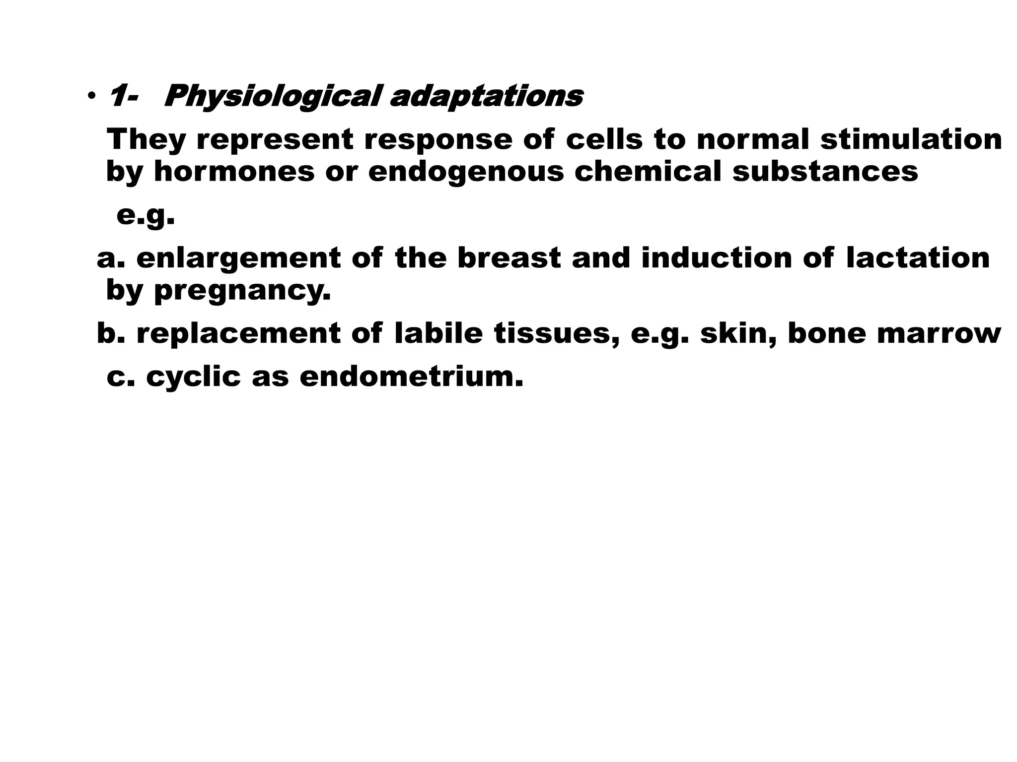 • 1- Physiological adaptations
They represent response of cells to normal stimulation
by hormones or endogenous chemical substances
e.g.
a. enlargement of the breast and induction of lactation
by pregnancy.
b. replacement of labile tissues, e.g. skin, bone marrow
c. cyclic as endometrium.
 