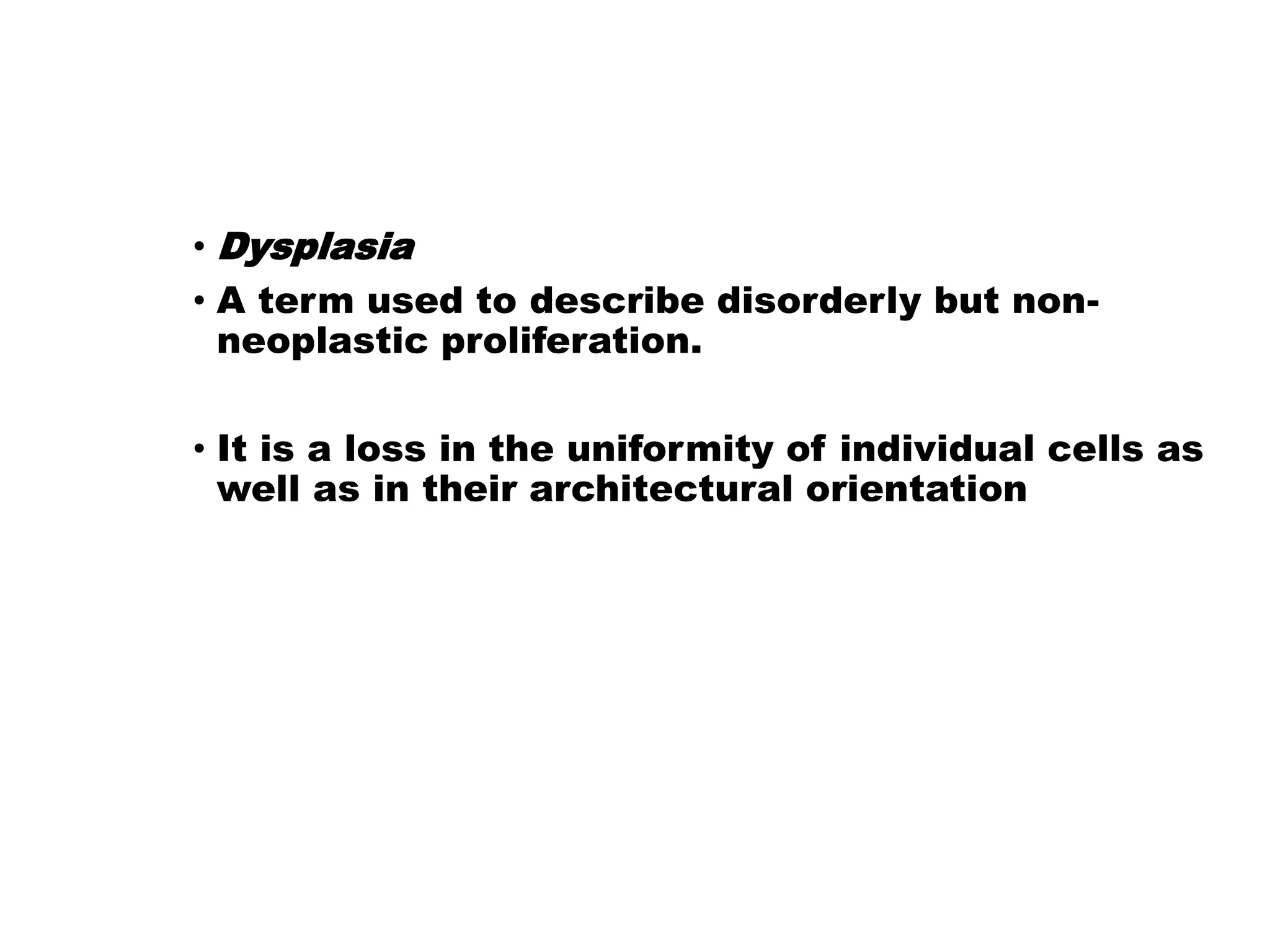• Dysplasia
• A term used to describe disorderly but non-
neoplastic proliferation.
• It is a loss in the uniformity of individual cells as
well as in their architectural orientation
 