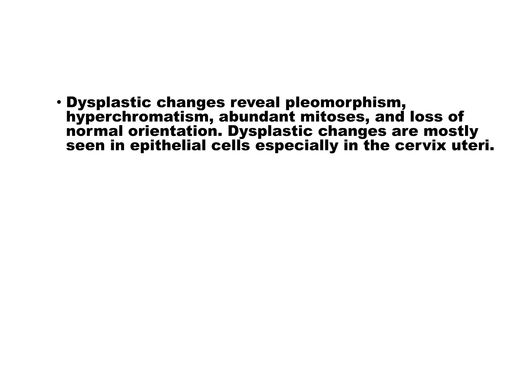 • Dysplastic changes reveal pleomorphism,
hyperchromatism, abundant mitoses, and loss of
normal orientation. Dysplastic changes are mostly
seen in epithelial cells especially in the cervix uteri.
 