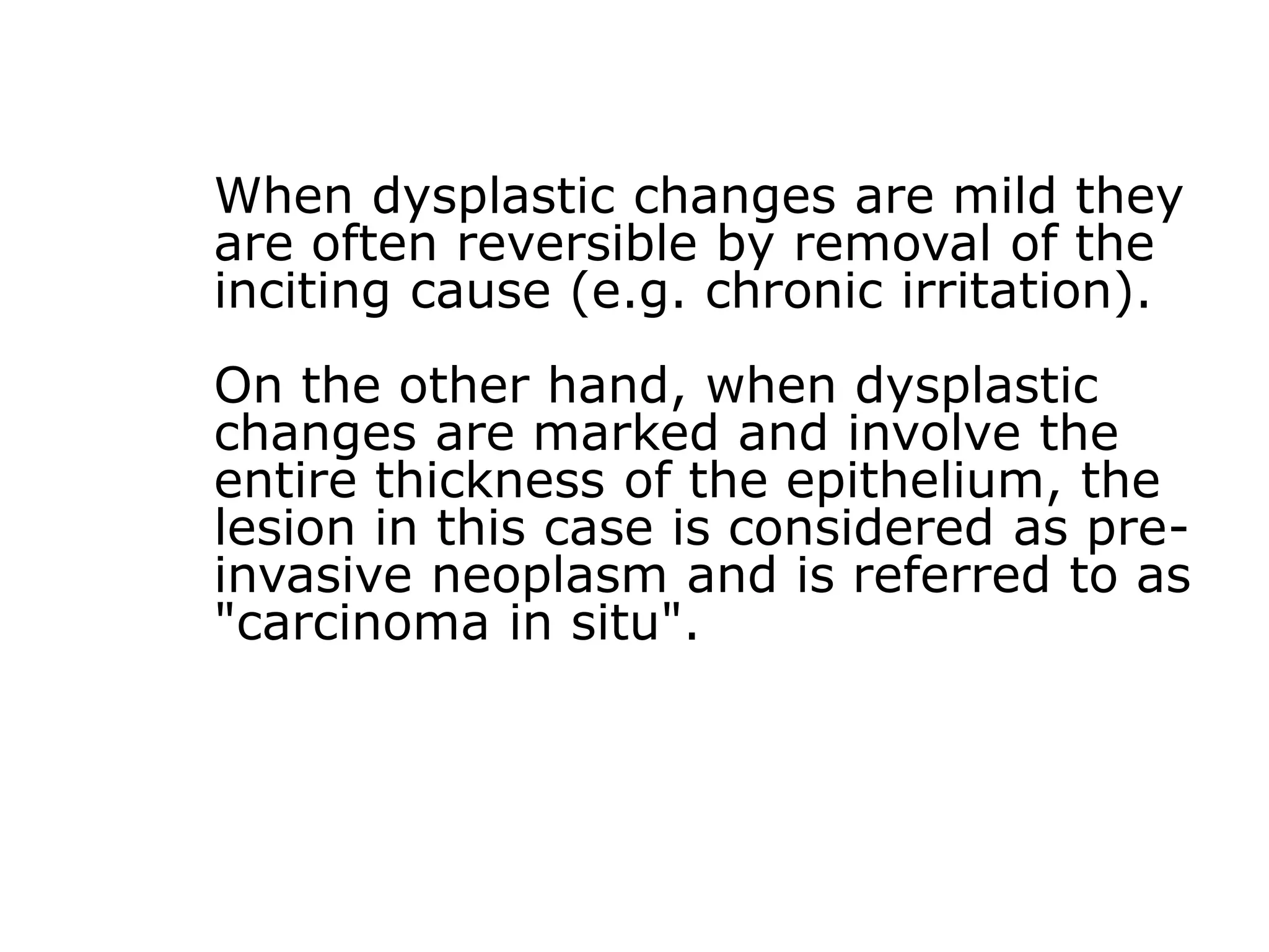 When dysplastic changes are mild they
are often reversible by removal of the
inciting cause (e.g. chronic irritation).
On the other hand, when dysplastic
changes are marked and involve the
entire thickness of the epithelium, the
lesion in this case is considered as pre-
invasive neoplasm and is referred to as
"carcinoma in situ".
 