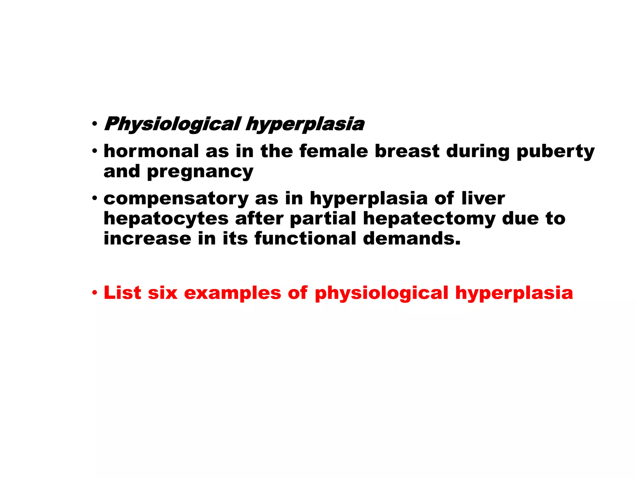 • Physiological hyperplasia
• hormonal as in the female breast during puberty
and pregnancy
• compensatory as in hyperplasia of liver
hepatocytes after partial hepatectomy due to
increase in its functional demands.
• List six examples of physiological hyperplasia
 