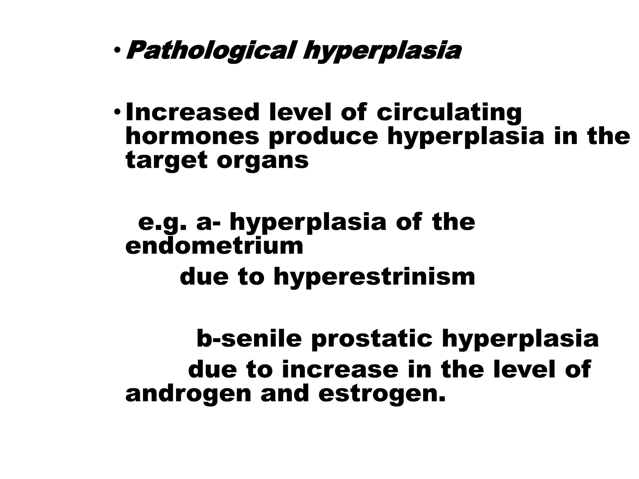 •Pathological hyperplasia
•Increased level of circulating
hormones produce hyperplasia in the
target organs
e.g. a- hyperplasia of the
endometrium
due to hyperestrinism
b-senile prostatic hyperplasia
due to increase in the level of
androgen and estrogen.
 