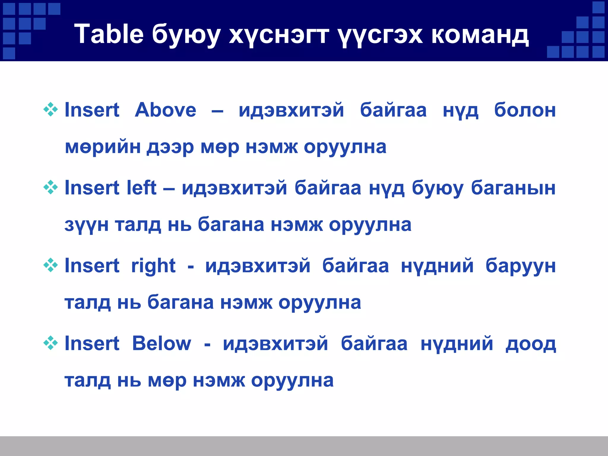 Table буюу хүснэгт үүсгэх команд
 Insert Above – идэвхитэй байгаа нүд болон
мөрийн дээр мөр нэмж оруулна
 Insert left – идэвхитэй байгаа нүд буюу баганын
зүүн талд нь багана нэмж оруулна

 Insert right - идэвхитэй байгаа нүдний баруун
талд нь багана нэмж оруулна
 Insert Below - идэвхитэй байгаа нүдний доод
талд нь мөр нэмж оруулна

 