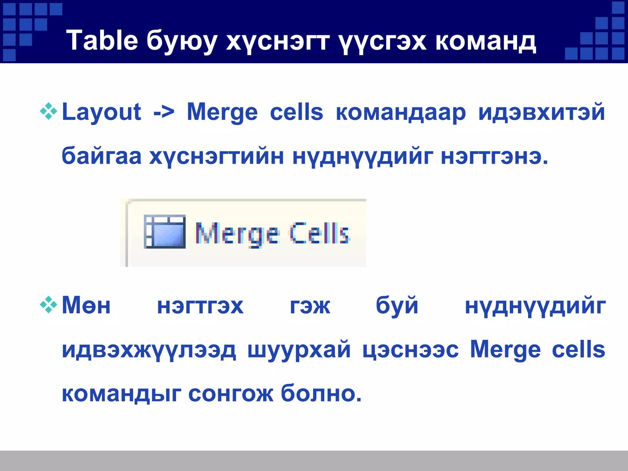 Table буюу хүснэгт үүсгэх команд
Layout -> Merge cells командаар идэвхитэй
байгаа хүснэгтийн нүднүүдийг нэгтгэнэ.

Мөн

нэгтгэх

гэж

буй

нүднүүдийг

идвэхжүүлээд шуурхай цэснээс Merge cells

командыг сонгож болно.

 