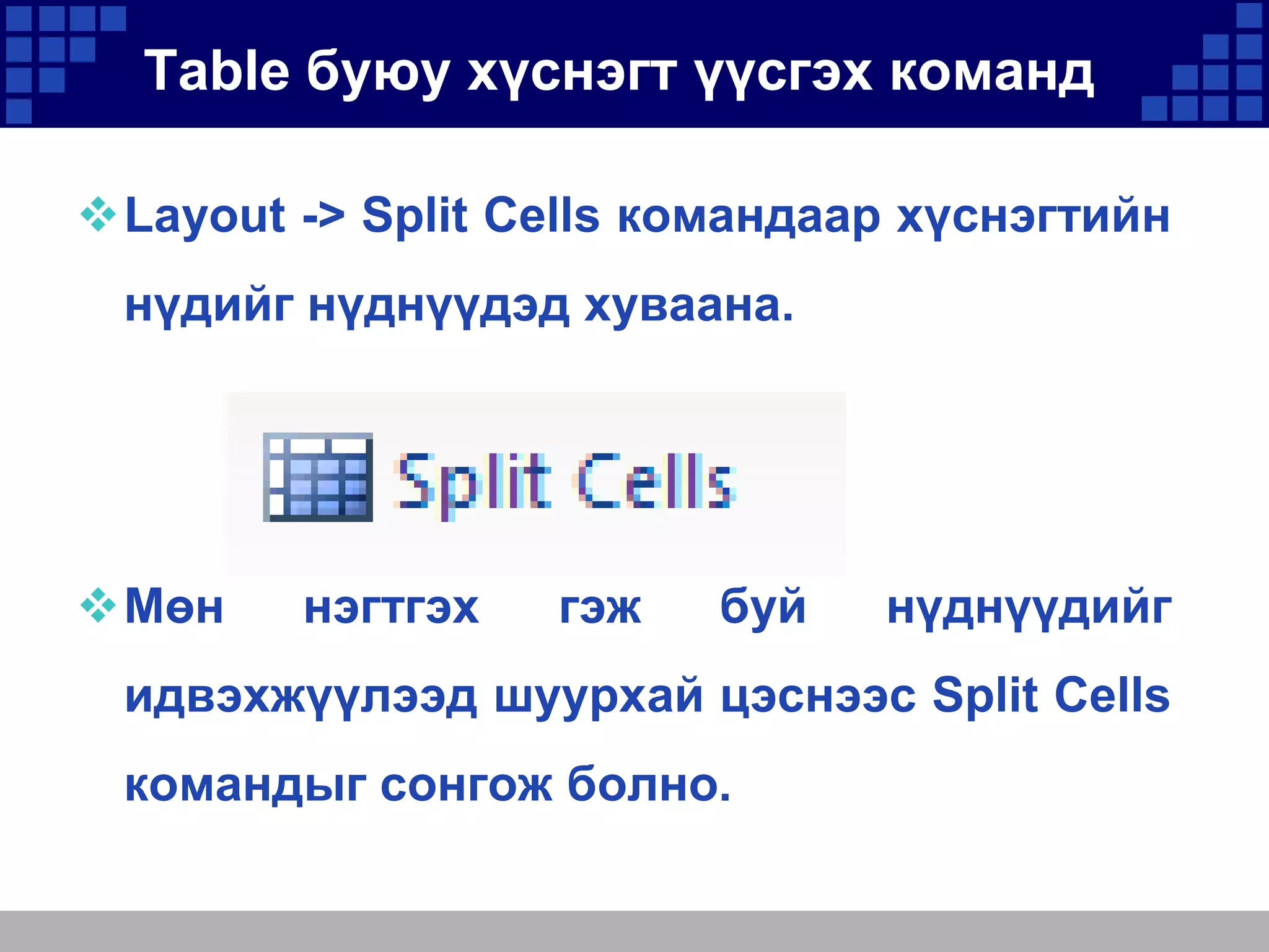 Table буюу хүснэгт үүсгэх команд
Layout -> Split Cells командаар хүснэгтийн
нүдийг нүднүүдэд хуваана.

Мөн

нэгтгэх

гэж

буй

нүднүүдийг

идвэхжүүлээд шуурхай цэснээс Split Cells

командыг сонгож болно.

 