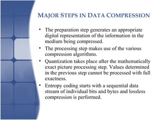 MAJOR STEPS IN DATA COMPRESSION
• The preparation step generates an appropriate
digital representation of the information in the
medium being compressed.
• The processing step makes use of the various
compression algorithms.
• Quantization takes place after the mathematically
exact picture processing step. Values determined
in the previous step cannot be processed with full
exactness.
• Entropy coding starts with a sequential data
stream of individual bits and bytes and lossless
compression is performed.
 