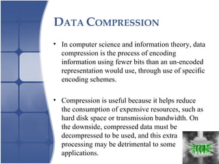 DATA COMPRESSION
• In computer science and information theory, data
compression is the process of encoding
information using fewer bits than an un-encoded
representation would use, through use of specific
encoding schemes.
• Compression is useful because it helps reduce
the consumption of expensive resources, such as
hard disk space or transmission bandwidth. On
the downside, compressed data must be
decompressed to be used, and this extra
processing may be detrimental to some
applications.
 