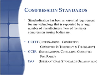 COMPRESSION STANDARDS
• Standardization has been an essential requirement
for any technology that is supported by a large
number of manufacturers. Few of the major
compression issuing bodies are:
• CCITT (INTERNATIONAL CONSULTING
COMMITTEE IN TELEPHONY & TELEGRAPHY)
• CCIR (INTERNATIONAL CONSULTING COMMITTEE
FOR RADIO)
• ISO (INTERNATIONAL STANDARDS ORGANISATION)
 