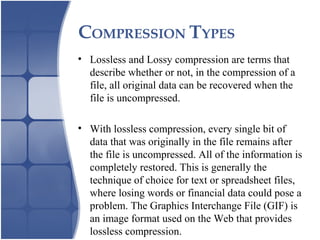 COMPRESSION TYPES
• Lossless and Lossy compression are terms that
describe whether or not, in the compression of a
file, all original data can be recovered when the
file is uncompressed.
• With lossless compression, every single bit of
data that was originally in the file remains after
the file is uncompressed. All of the information is
completely restored. This is generally the
technique of choice for text or spreadsheet files,
where losing words or financial data could pose a
problem. The Graphics Interchange File (GIF) is
an image format used on the Web that provides
lossless compression.
 