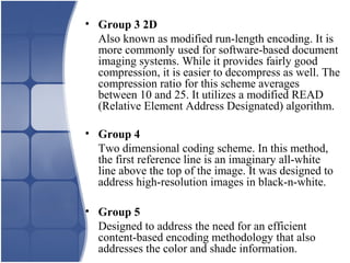 • Group 3 2D
Also known as modified run-length encoding. It is
more commonly used for software-based document
imaging systems. While it provides fairly good
compression, it is easier to decompress as well. The
compression ratio for this scheme averages
between 10 and 25. It utilizes a modified READ
(Relative Element Address Designated) algorithm.
• Group 4
Two dimensional coding scheme. In this method,
the first reference line is an imaginary all-white
line above the top of the image. It was designed to
address high-resolution images in black-n-white.
• Group 5
Designed to address the need for an efficient
content-based encoding methodology that also
addresses the color and shade information.
 