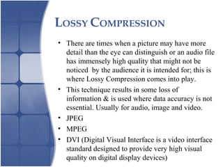 LOSSY COMPRESSION
• There are times when a picture may have more
detail than the eye can distinguish or an audio file
has immensely high quality that might not be
noticed by the audience it is intended for; this is
where Lossy Compression comes into play.
• This technique results in some loss of
information & is used where data accuracy is not
essential. Usually for audio, image and video.
• JPEG
• MPEG
• DVI (Digital Visual Interface is a video interface
standard designed to provide very high visual
quality on digital display devices)
 