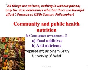Community and public health
nutrition
6-Consumer awareness 2
a) Food additives
b) Anti nutrients
Prepared by; Dr. Siham Gritly
University of Bahri
"All things are poisons; nothing is without poison;
only the dose determines whether there is a harmful
effect“. Paracelsus (16th Century Philosopher)
1Dr. Siham Gritly
 