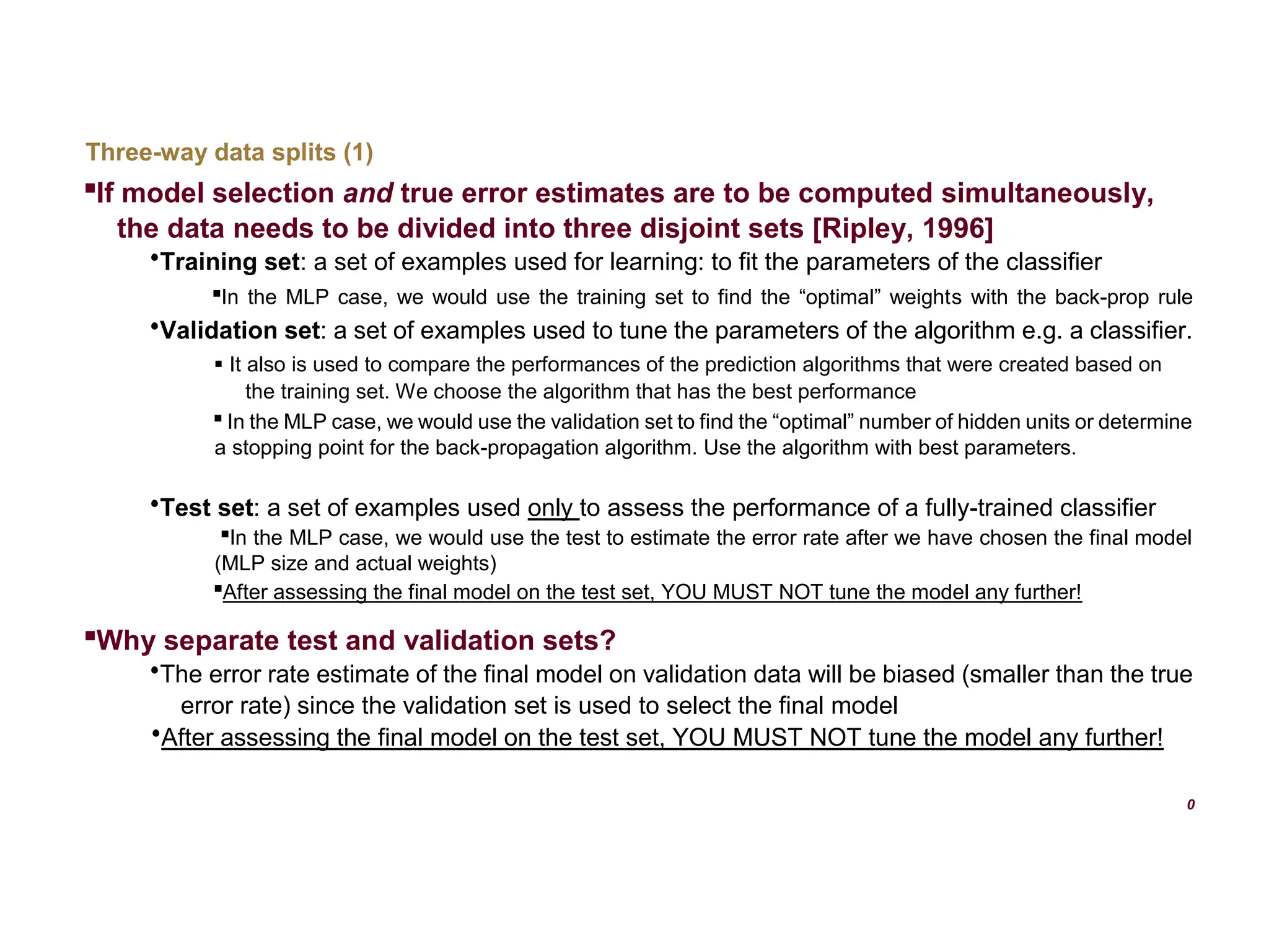 Three-way data splits (1)  If model selection and true error estimates are to be computed simultaneously, the data needs to be divided into three disjoint sets [Ripley, 1996]  Training set: a set of examples used for learning: to fit the parameters of the classifier  In the MLP case, we would use the training set to find the “optimal” weights with the back-prop rule  Validation set: a set of examples used to tune the parameters of the algorithm e.g. a classifier.  It also is used to compare the performances of the prediction algorithms that were created based on the training set. We choose the algorithm that has the best performance  In the MLP case, we would use the validation set to find the “optimal” number of hidden units or determine a stopping point for the back-propagation algorithm. Use the algorithm with best parameters.  Test set: a set of examples used only to assess the performance of a fully-trained classifier  In the MLP case, we would use the test to estimate the error rate after we have chosen the final model (MLP size and actual weights)  After assessing the final model on the test set, YOU MUST NOT tune the model any further!  Why separate test and validation sets?  The error rate estimate of the final model on validation data will be biased (smaller than the true error rate) since the validation set is used to select the final model  After assessing the final model on the test set, YOU MUST NOT tune the model any further! 0 