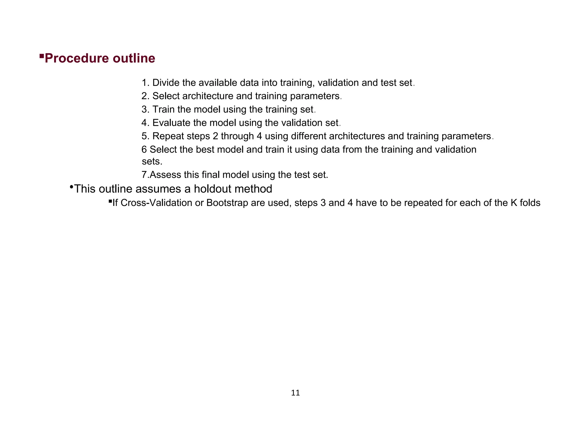 11  Procedure outline 1. Divide the available data into training, validation and test set. 2. Select architecture and training parameters. 3. Train the model using the training set. 4. Evaluate the model using the validation set. 5. Repeat steps 2 through 4 using different architectures and training parameters. 6 Select the best model and train it using data from the training and validation sets. 7.Assess this final model using the test set.  This outline assumes a holdout method  If Cross-Validation or Bootstrap are used, steps 3 and 4 have to be repeated for each of the K folds 