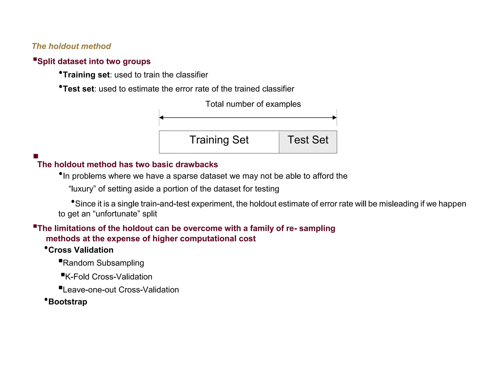 The holdout method  Split dataset into two groups  Training set: used to train the classifier  Test set: used to estimate the error rate of the trained classifier Total number of examples Training Set Test Set  The holdout method has two basic drawbacks  In problems where we have a sparse dataset we may not be able to afford the “luxury” of setting aside a portion of the dataset for testing  Since it is a single train-and-test experiment, the holdout estimate of error rate will be misleading if we happen to get an “unfortunate” split  The limitations of the holdout can be overcome with a family of re- sampling methods at the expense of higher computational cost  Cross Validation  Random Subsampling  K-Fold Cross-Validation  Leave-one-out Cross-Validation  Bootstrap 