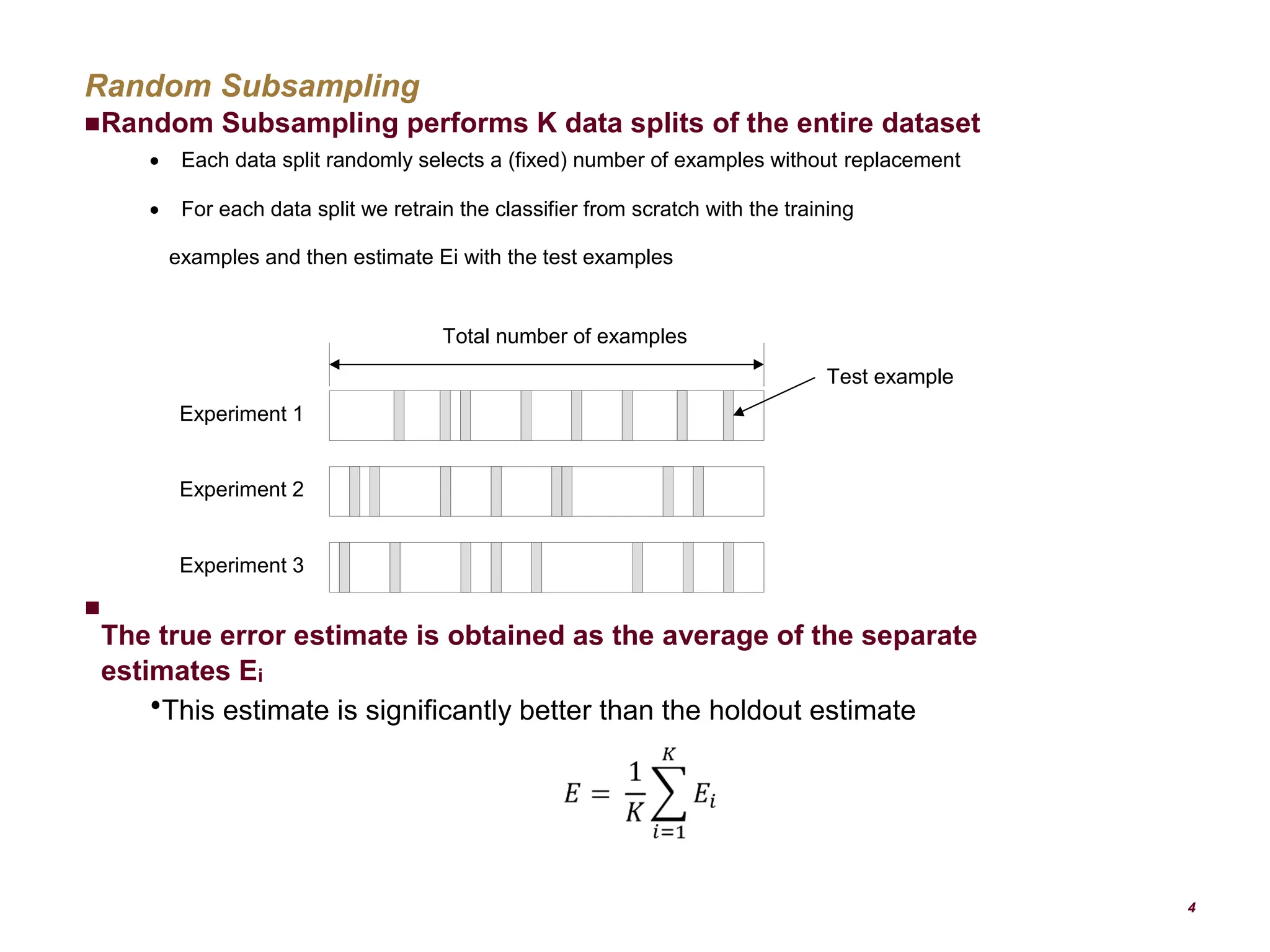 Random Subsampling Random Subsampling performs K data splits of the entire dataset  Each data split randomly selects a (fixed) number of examples without replacement  For each data split we retrain the classifier from scratch with the training examples and then estimate Ei with the test examples The true error estimate is obtained as the average of the separate estimates Ei  This estimate is significantly better than the holdout estimate 4  Total number of examples Experiment 1 Experiment 2 Experiment 3 Test example 