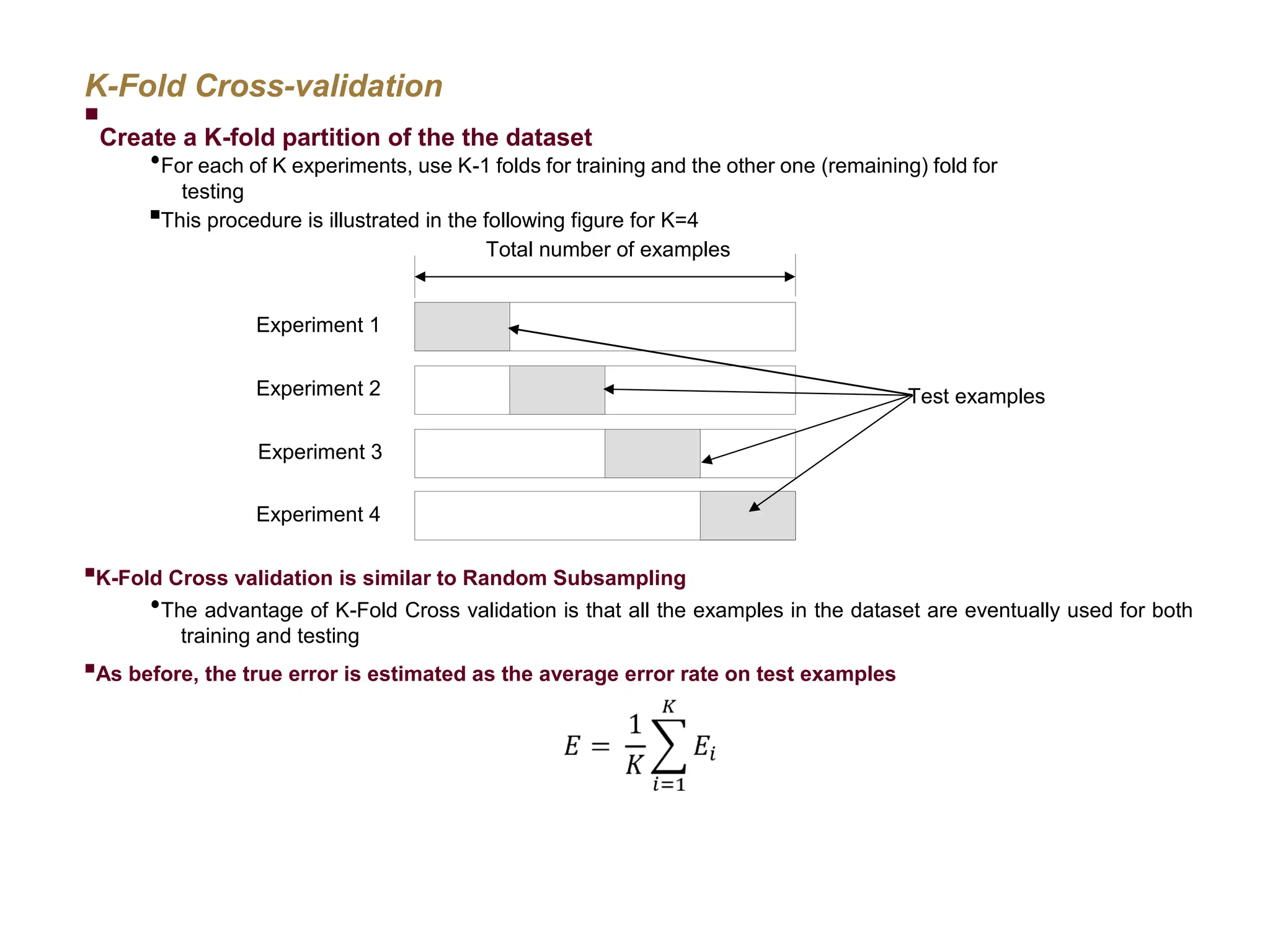 K-Fold Cross-validation  Create a K-fold partition of the the dataset  For each of K experiments, use K-1 folds for training and the other one (remaining) fold for testing  This procedure is illustrated in the following figure for K=4  K-Fold Cross validation is similar to Random Subsampling  The advantage of K-Fold Cross validation is that all the examples in the dataset are eventually used for both training and testing  As before, the true error is estimated as the average error rate on test examples Total number of examples Experiment 1 Experiment 2 Experiment 3 Experiment 4 Test examples 