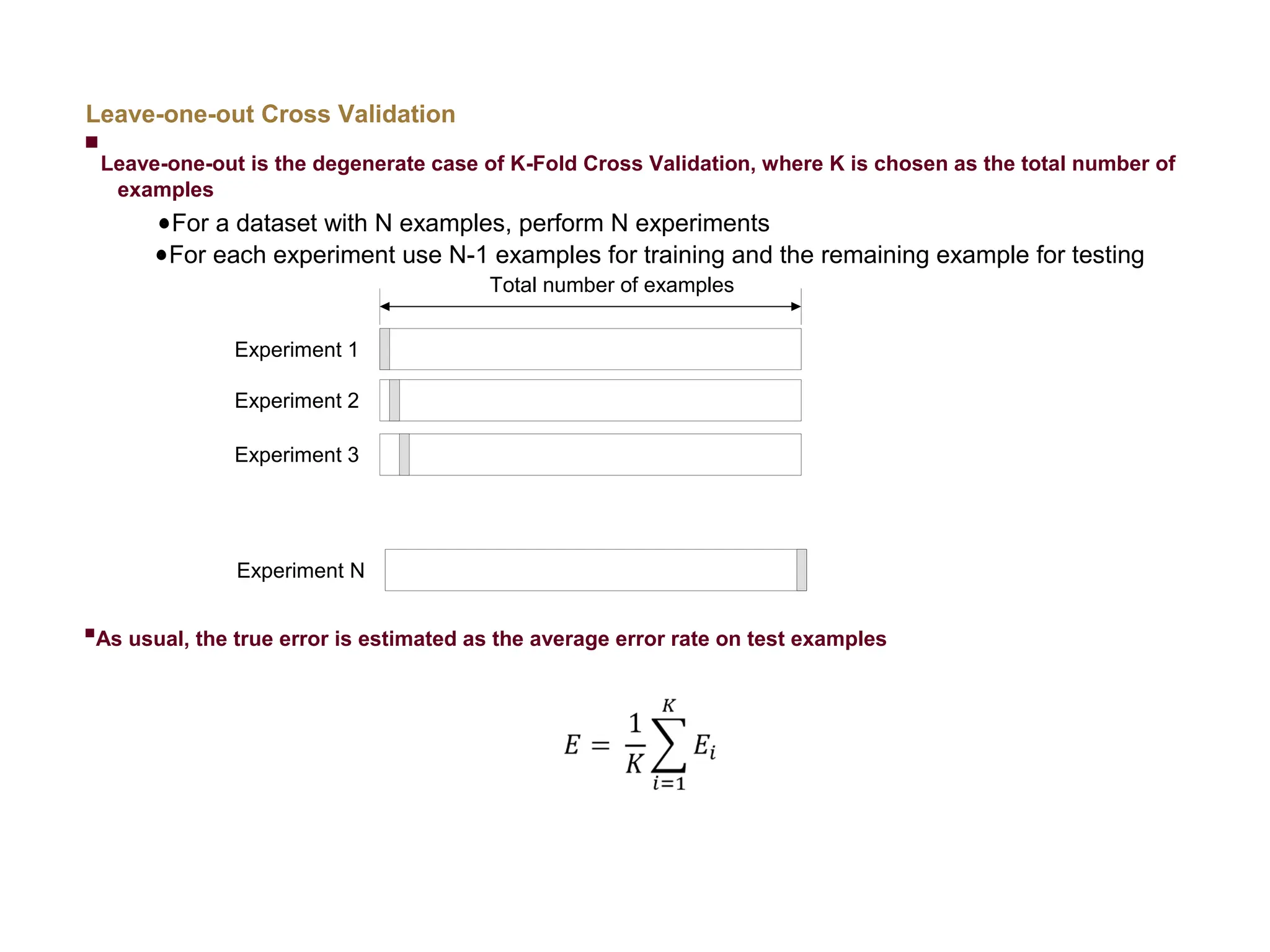 Leave-one-out Cross Validation  Leave-one-out is the degenerate case of K-Fold Cross Validation, where K is chosen as the total number of examples For a dataset with N examples, perform N experiments For each experiment use N-1 examples for training and the remaining example for testing  As usual, the true error is estimated as the average error rate on test examples Total number of examples Experiment 1 Experiment 2 Experiment 3 Experiment N 