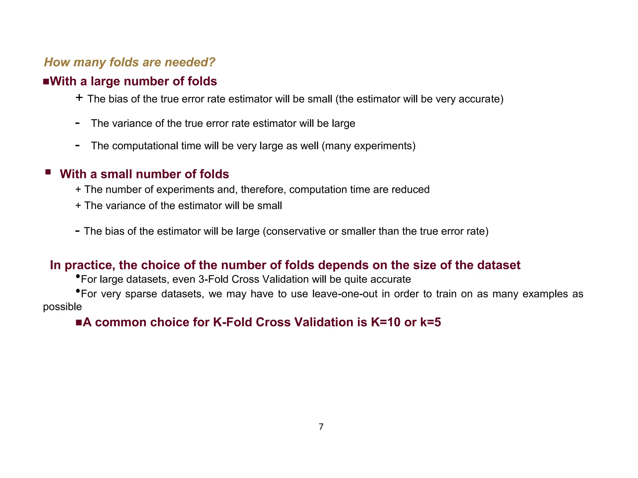 7 How many folds are needed? With a large number of folds + The bias of the true error rate estimator will be small (the estimator will be very accurate) - The variance of the true error rate estimator will be large - The computational time will be very large as well (many experiments)  With a small number of folds + The number of experiments and, therefore, computation time are reduced + The variance of the estimator will be small - The bias of the estimator will be large (conservative or smaller than the true error rate) In practice, the choice of the number of folds depends on the size of the dataset  For large datasets, even 3-Fold Cross Validation will be quite accurate  For very sparse datasets, we may have to use leave-one-out in order to train on as many examples as possible A common choice for K-Fold Cross Validation is K=10 or k=5 