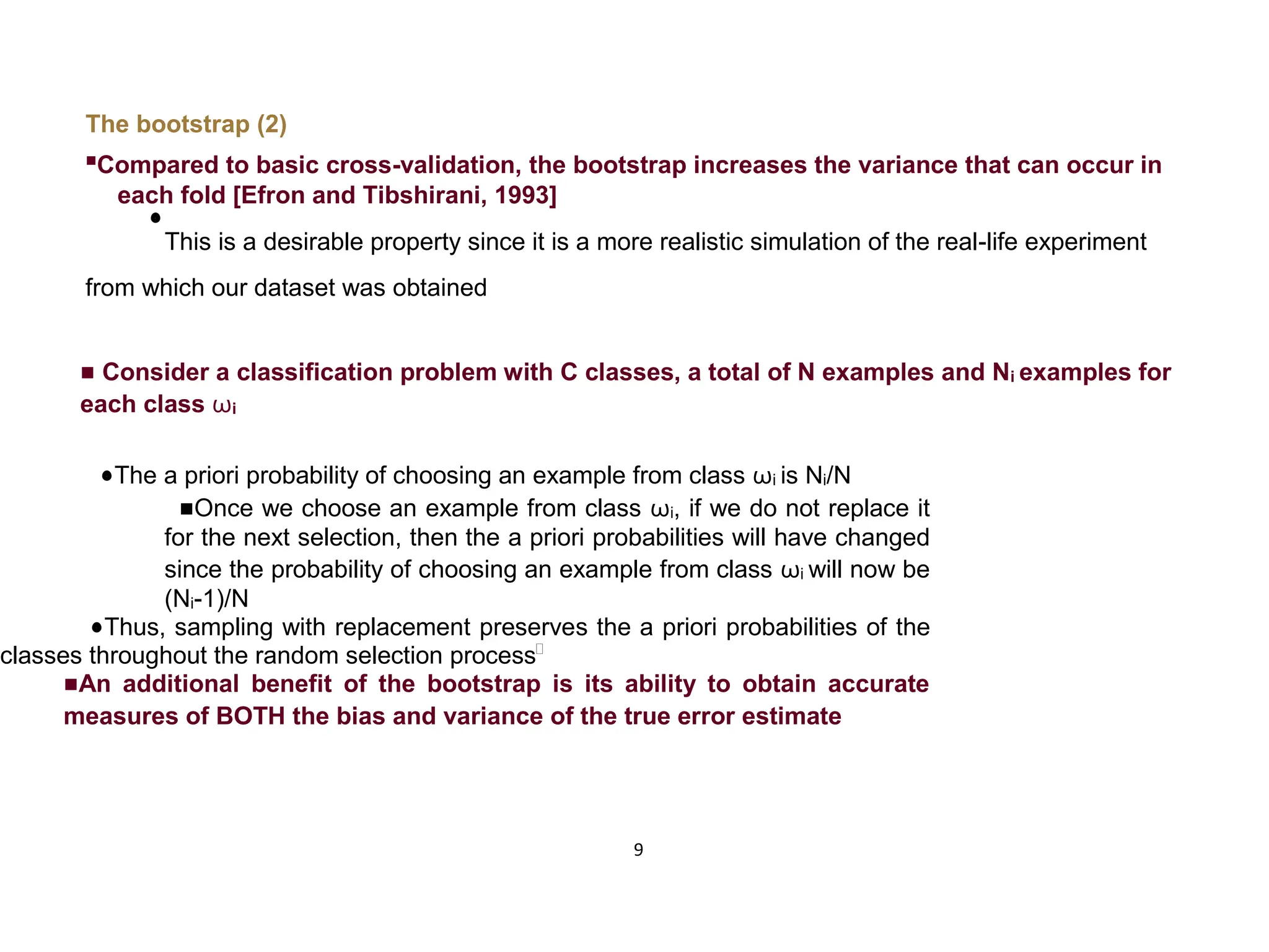 9 The bootstrap (2)  Compared to basic cross-validation, the bootstrap increases the variance that can occur in each fold [Efron and Tibshirani, 1993]  This is a desirable property since it is a more realistic simulation of the real-life experiment from which our dataset was obtained  Consider a classification problem with C classes, a total of N examples and Ni examples for each class ωi The a priori probability of choosing an example from class ωi is Ni/N Once we choose an example from class ωi, if we do not replace it for the next selection, then the a priori probabilities will have changed since the probability of choosing an example from class ωi will now be (Ni-1)/N Thus, sampling with replacement preserves the a priori probabilities of the classes throughout the random selection process An additional benefit of the bootstrap is its ability to obtain accurate measures of BOTH the bias and variance of the true error estimate 