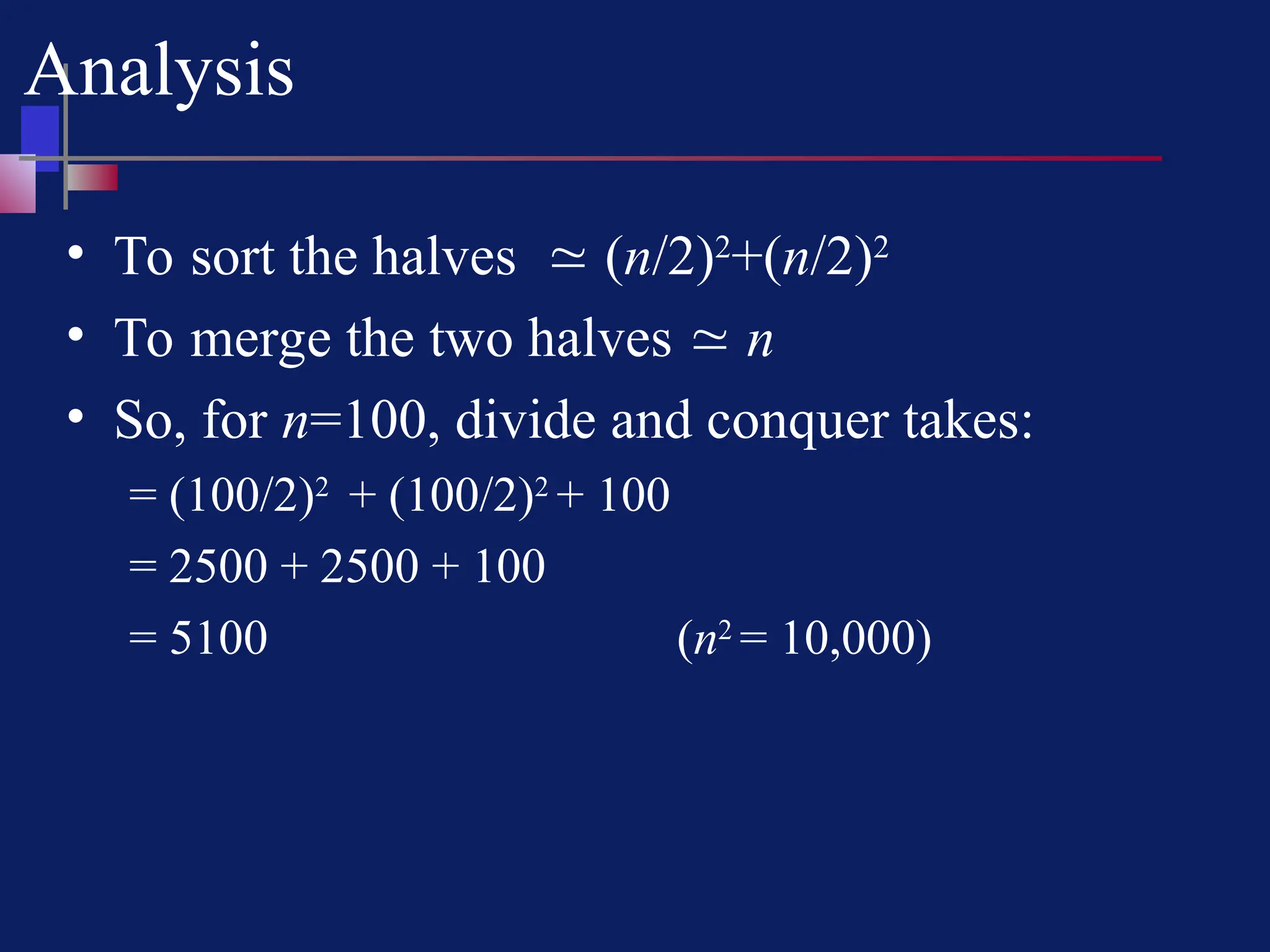 Analysis
• To sort the halves  (n/2)2
+(n/2)2
• To merge the two halves  n
• So, for n=100, divide and conquer takes:
= (100/2)2
+ (100/2)2
+ 100
= 2500 + 2500 + 100
= 5100 (n2
= 10,000)
 