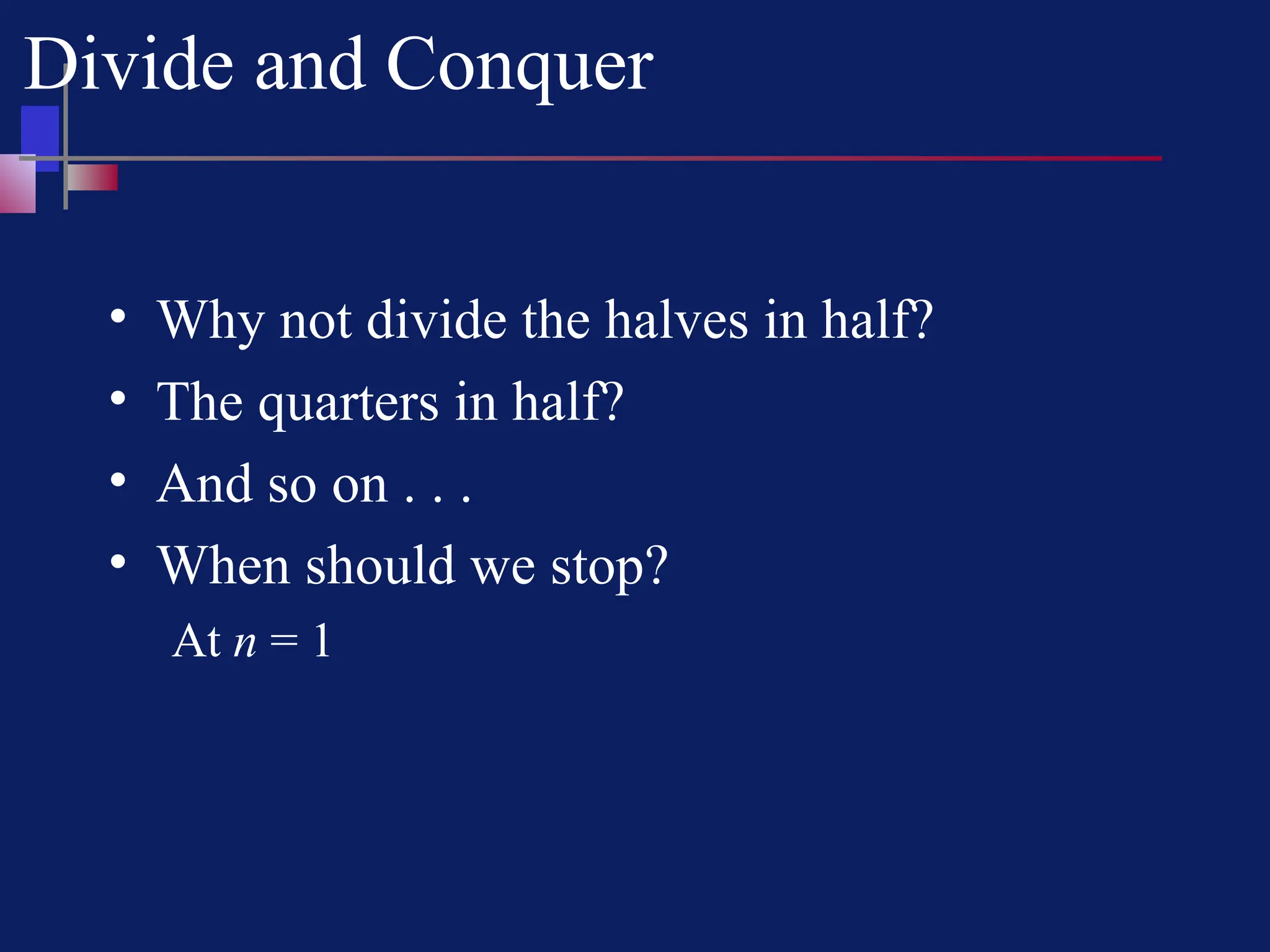 Divide and Conquer
• Why not divide the halves in half?
• The quarters in half?
• And so on . . .
• When should we stop?
At n = 1
 