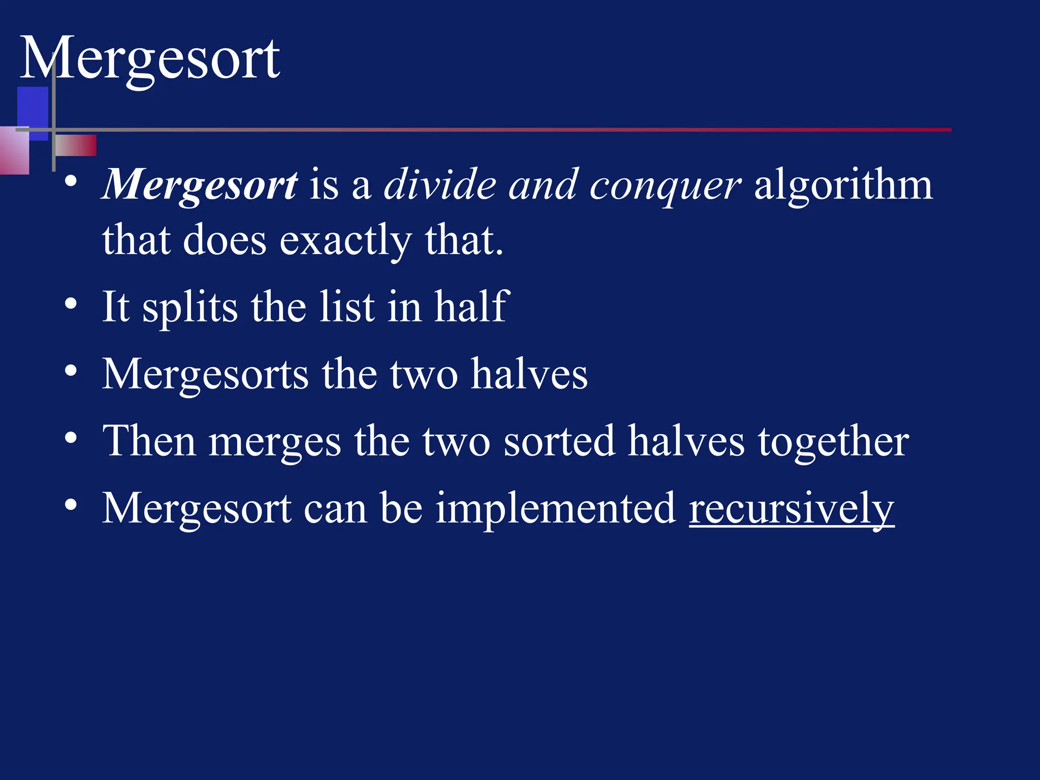 Mergesort
• Mergesort is a divide and conquer algorithm
that does exactly that.
• It splits the list in half
• Mergesorts the two halves
• Then merges the two sorted halves together
• Mergesort can be implemented recursively
 