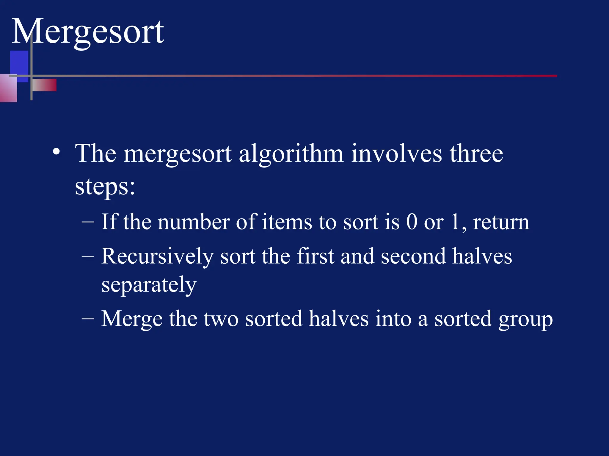 Mergesort
• The mergesort algorithm involves three
steps:
– If the number of items to sort is 0 or 1, return
– Recursively sort the first and second halves
separately
– Merge the two sorted halves into a sorted group
 