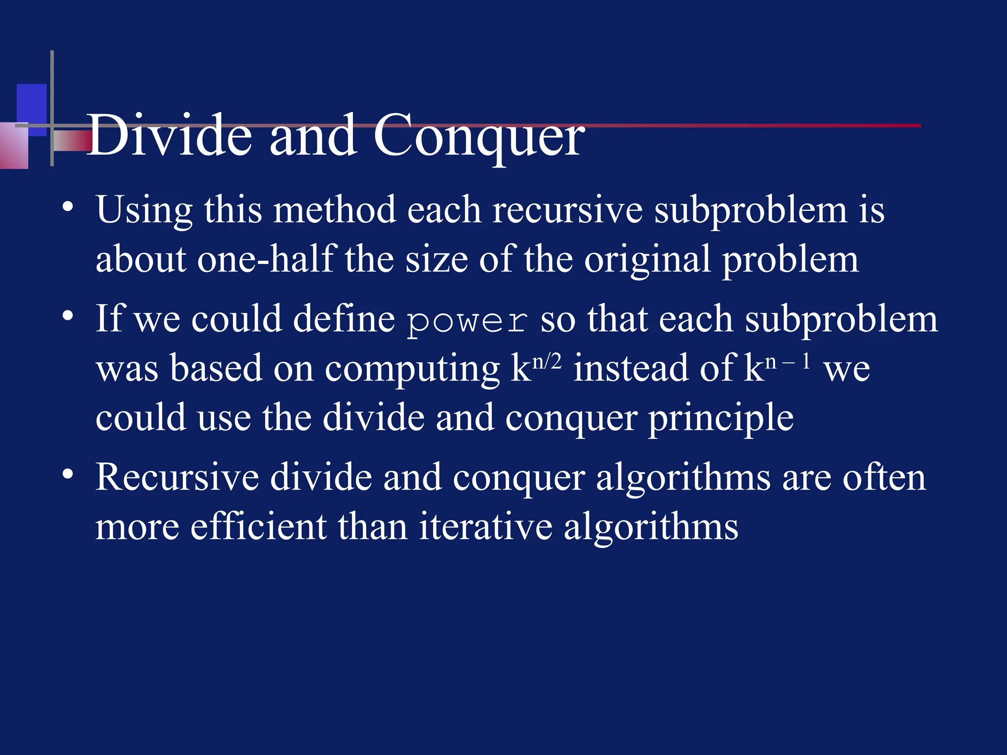 Divide and Conquer
• Using this method each recursive subproblem is
about one-half the size of the original problem
• If we could define power so that each subproblem
was based on computing kn/2
instead of kn – 1
we
could use the divide and conquer principle
• Recursive divide and conquer algorithms are often
more efficient than iterative algorithms
 