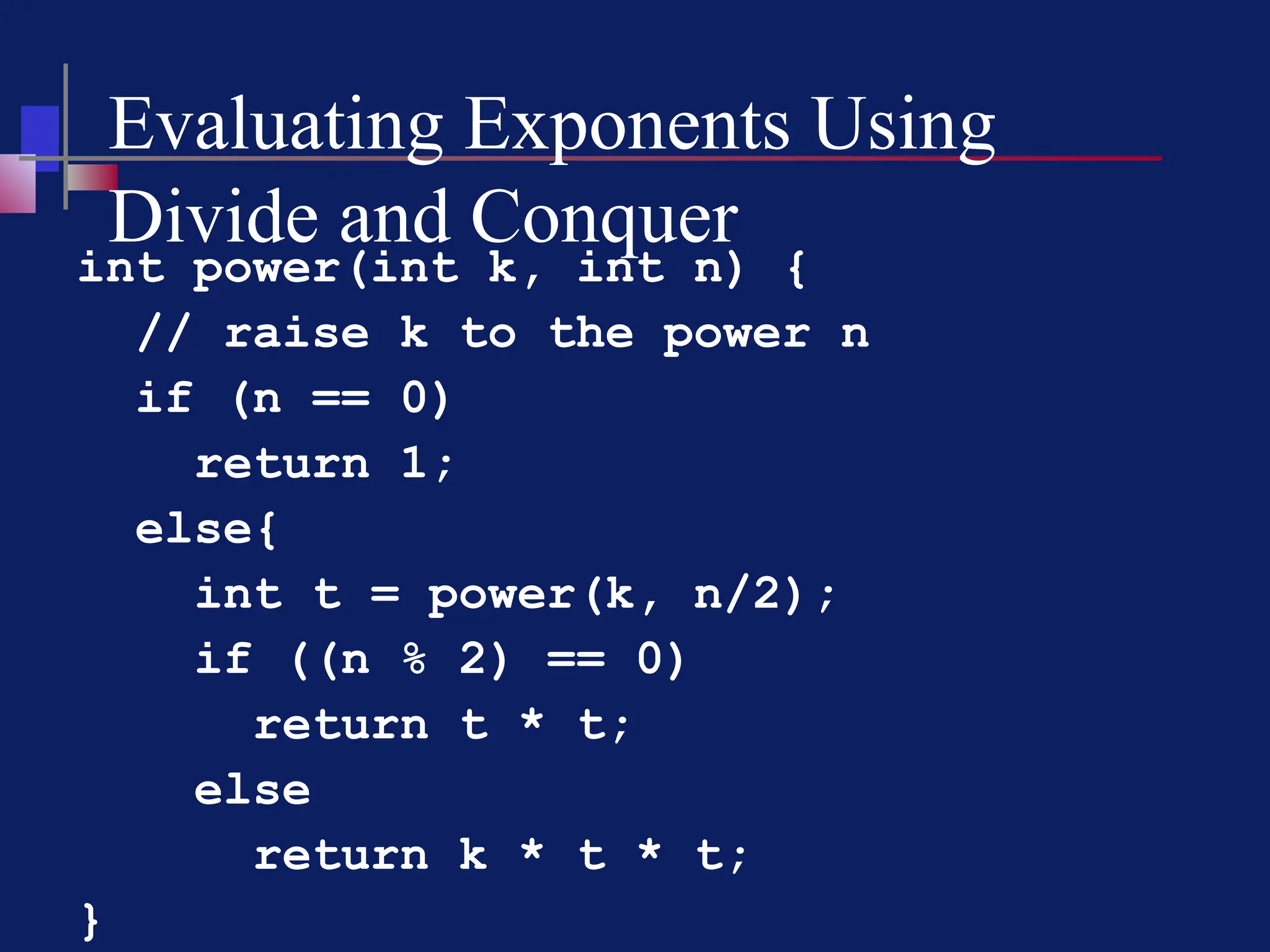 Evaluating Exponents Using
Divide and Conquer
int power(int k, int n) {
// raise k to the power n
if (n == 0)
return 1;
else{
int t = power(k, n/2);
if ((n % 2) == 0)
return t * t;
else
return k * t * t;
}
 