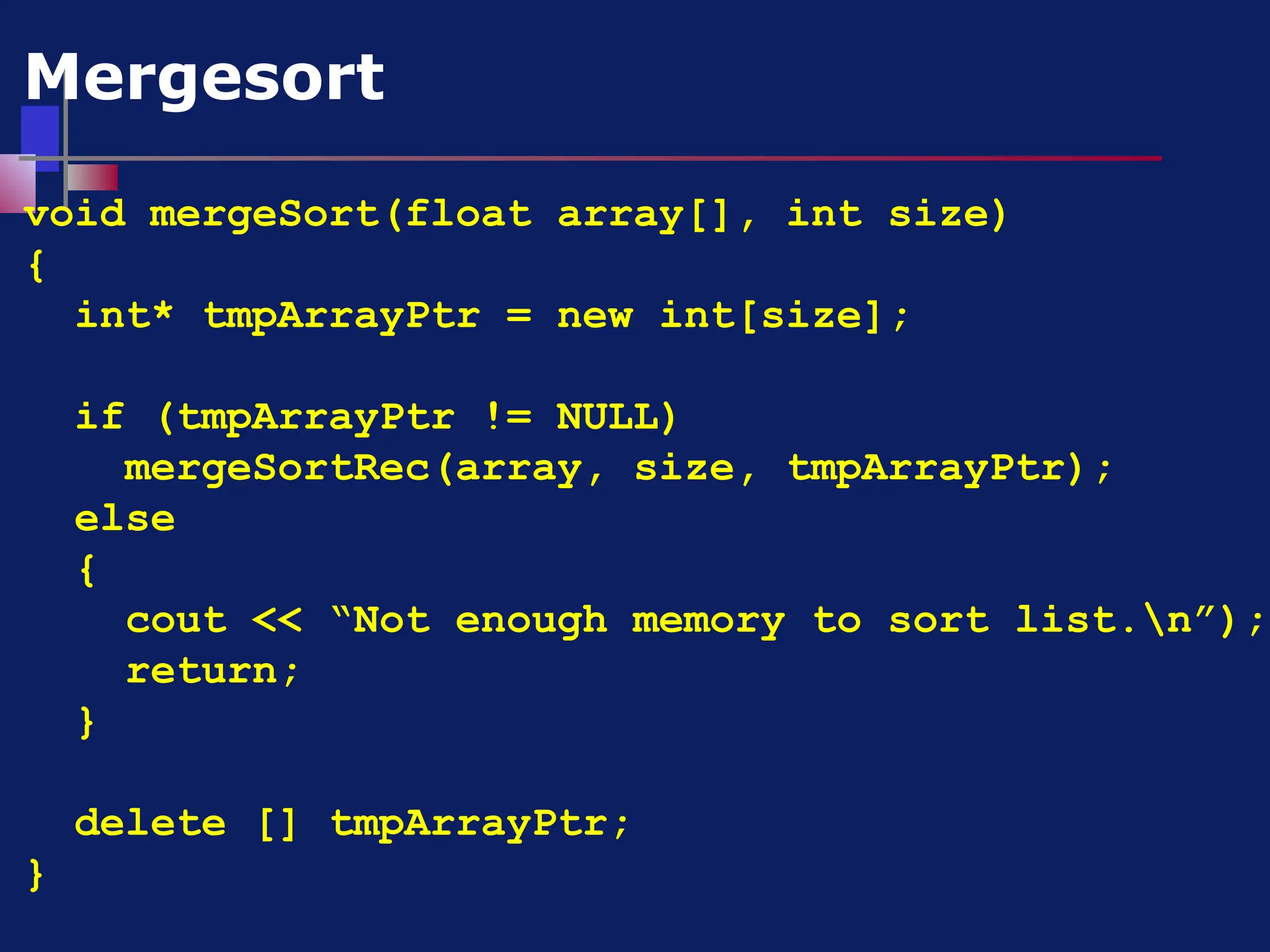 void mergeSort(float array[], int size)
{
int* tmpArrayPtr = new int[size];
if (tmpArrayPtr != NULL)
mergeSortRec(array, size, tmpArrayPtr);
else
{
cout << “Not enough memory to sort list.n”);
return;
}
delete [] tmpArrayPtr;
}
Mergesort
 