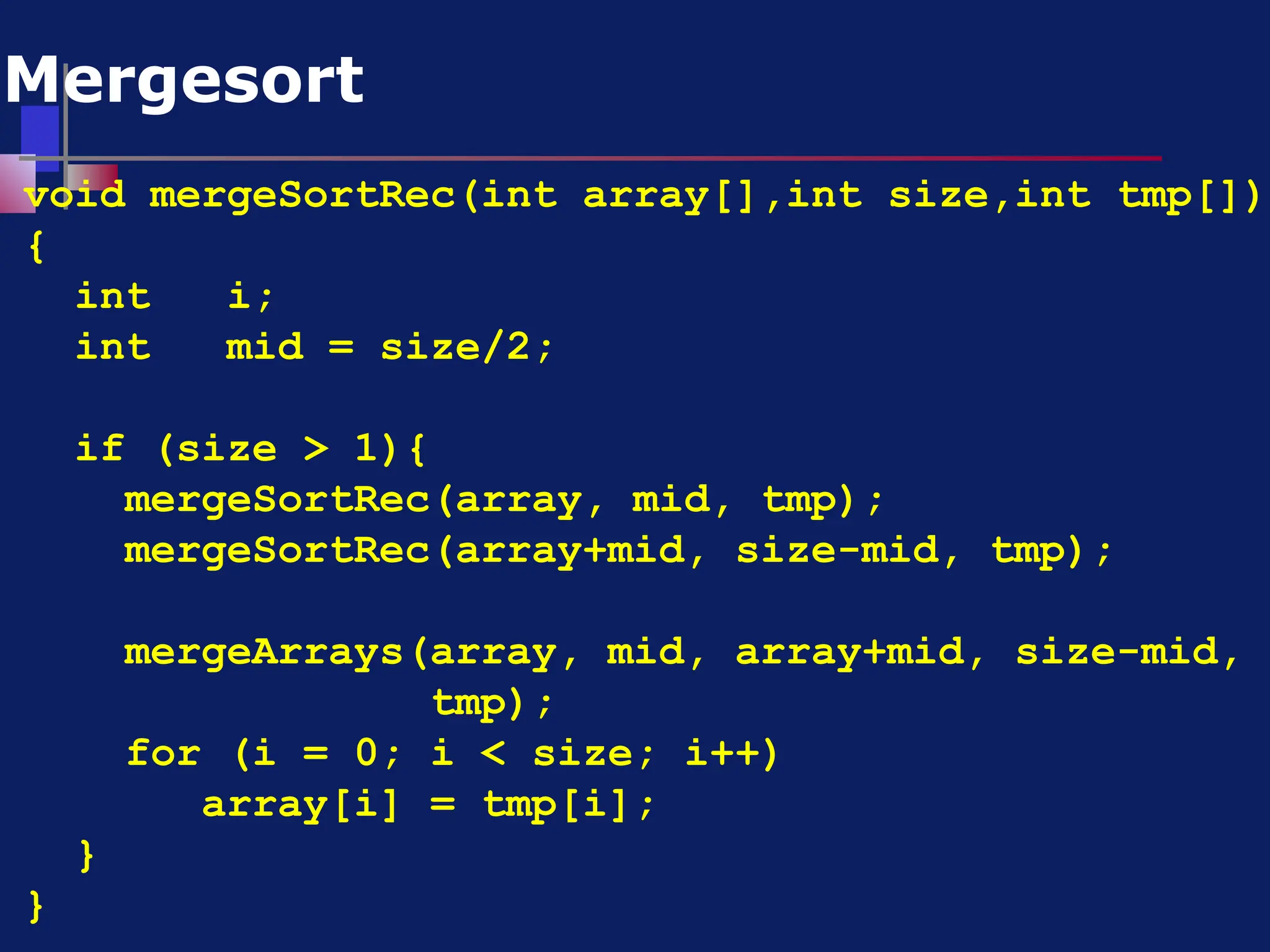 void mergeSortRec(int array[],int size,int tmp[])
{
int i;
int mid = size/2;
if (size > 1){
mergeSortRec(array, mid, tmp);
mergeSortRec(array+mid, size-mid, tmp);
mergeArrays(array, mid, array+mid, size-mid,
tmp);
for (i = 0; i < size; i++)
array[i] = tmp[i];
}
}
Mergesort
 