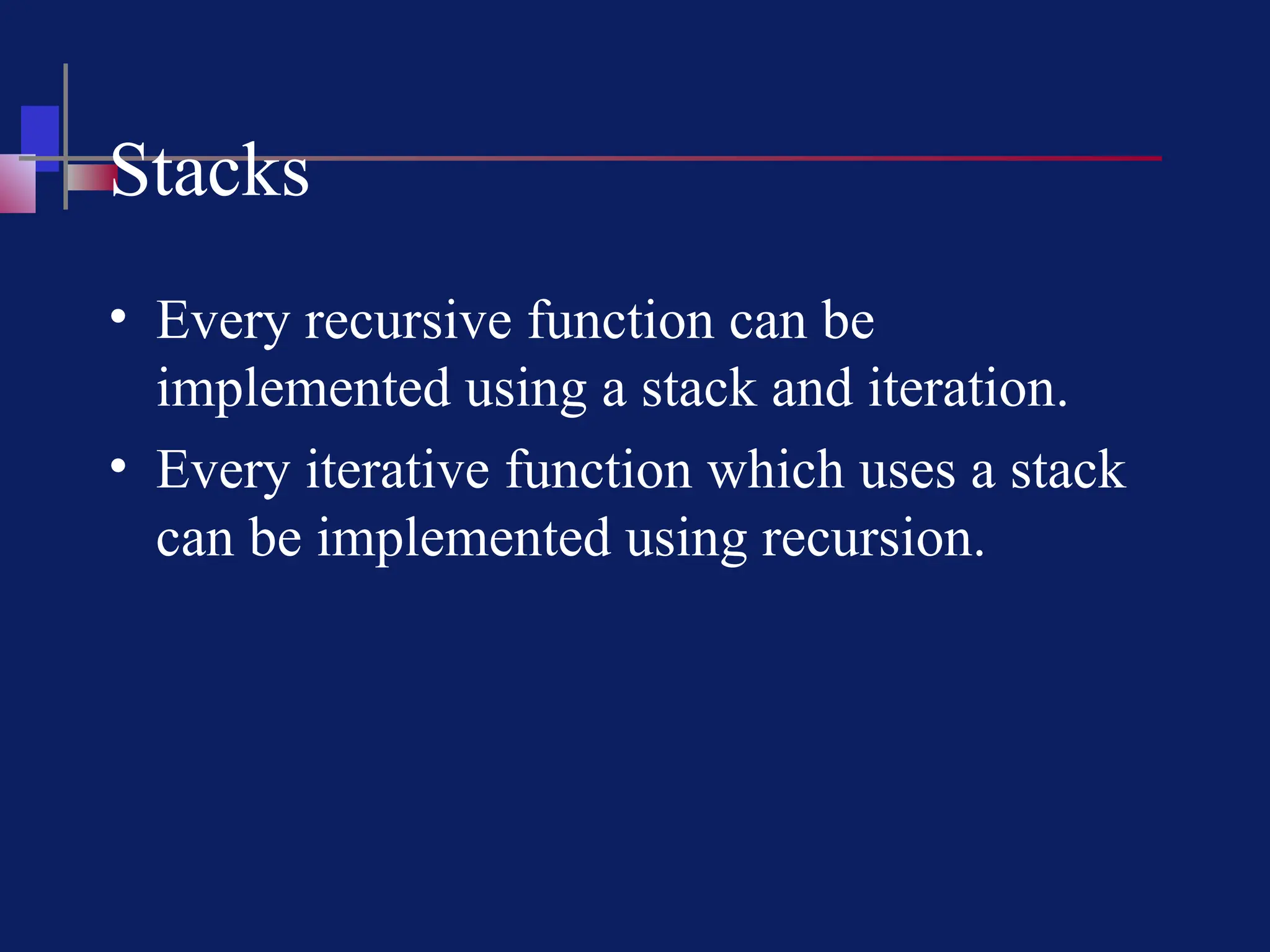 Stacks
• Every recursive function can be
implemented using a stack and iteration.
• Every iterative function which uses a stack
can be implemented using recursion.
 