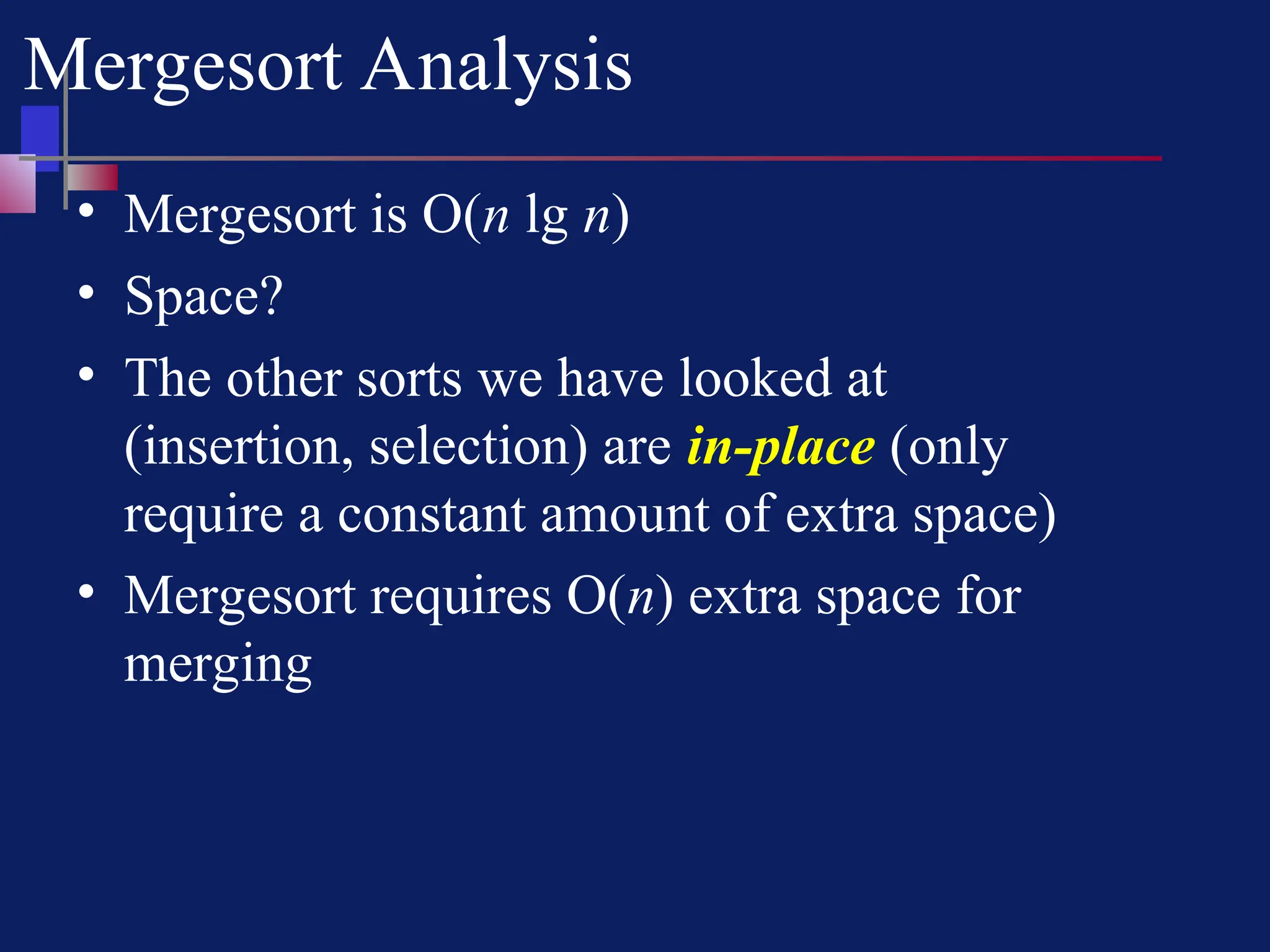 Mergesort Analysis
• Mergesort is O(n lg n)
• Space?
• The other sorts we have looked at
(insertion, selection) are in-place (only
require a constant amount of extra space)
• Mergesort requires O(n) extra space for
merging
 